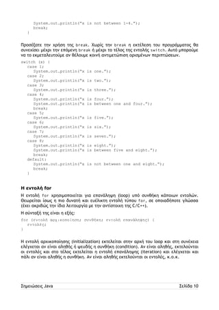 System.out.println(“x is not between 1-4.”); 
break; 
} 
Προσέξατε την χρήση της break. Χωρίς την break η εκτέλεση του προγράμματος θα 
συνεχίσει μέχρι την επόμενη break ή μέχρι το τέλος της εντολής switch. Αυτό μπορούμε 
να το εκμεταλευτούμε αν θέλουμε κοινή αντιμετώπιση ορισμένων περιπτώσεων. 
switch (x) { 
case 1; 
System.out.println(“x is one.”); 
case 2; 
System.out.println(“x is two.”); 
case 3; 
System.out.println(“x is three.”); 
case 4; 
System.out.println(“x is four.”); 
System.out.println(“x is between one and four.”); 
break; 
case 5; 
System.out.println(“x is five.”); 
case 6; 
System.out.println(“x is six.”); 
case 7; 
System.out.println(“x is seven.”); 
case 8; 
System.out.println(“x is eight.”); 
System.out.println(“x is between five and eight.”); 
break; 
default: 
System.out.println(“x is not between one and eight.”); 
break; 
} 
Η εντολή for 
Η εντολή for χρησιμοποιείται για επανάληψη (loop) υπό συνθήκη κάποιων εντολών. 
Θεωρείται ίσως η πιο δυνατή και ευέλικτη εντολή τύπου for, σε οποιαδήποτε γλώσσα 
(έχει ακριβώς την ίδια λειτουργία με την αντίστοιχη της C/C++). 
Η σύνταξή της είναι η εξής: 
for (εντολή αρχικοποίηση; συνθήκη; εντολή επανάληψης) { 
εντολές; 
} 
Η εντολή αρχικοποίησης (initialization) εκτελείται στην αρχή του loop και στη συνέχεια 
ελέγχεται αν είναι αληθής ή ψευδής η συνθήκη (condition). Αν είναι αληθής, εκτελούνται 
οι εντολές και στο τέλος εκτελείται η εντολή επανάληψης (iteration) και ελέγχεται και 
πάλι αν είναι αληθής η συνθήκη. Αν είναι αληθής εκτελούνται οι εντολές, κ.ο.κ. 
Σημειώσεις Java Σελίδα 10 
 