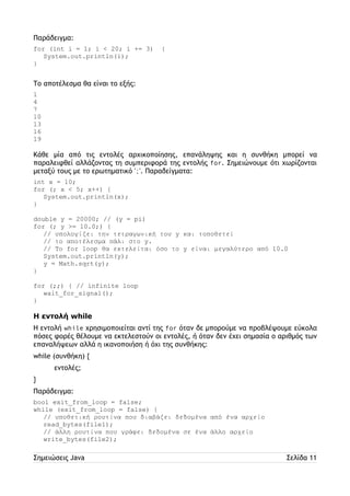 Παράδειγμα: 
for (int i = 1; i < 20; i += 3) { 
System.out.println(i); 
} 
Το αποτέλεσμα θα είναι το εξής: 
1 
4 
7 
10 
13 
16 
19 
Κάθε μία από τις εντολές αρχικοποίησης, επανάληψης και η συνθήκη μπορεί να 
παραλειφθεί αλλάζοντας τη συμπεριφορά της εντολής for. Σημειώνουμε ότι χωρίζονται 
μεταξύ τους με το ερωτηματικό ';'. Παραδείγματα: 
int x = 10; 
for (; x < 5; x++) { 
System.out.println(x); 
} 
double y = 20000; // (y = pi) 
for (; y >= 10.0;) { 
// υπολογίζει την τετραγωνική του y και τοποθετεί 
// το αποτέλεσμα πάλι στο y. 
// Το for loop θα εκτελείται όσο το y είναι μεγαλύτερο από 10.0 
System.out.println(y); 
y = Math.sqrt(y); 
} 
for (;;) { // infinite loop 
wait_for_signal(); 
} 
Η εντολή while 
Η εντολή while χρησιμοποιείται αντί της for όταν δε μπορούμε να προβλέψουμε εύκολα 
πόσες φορές θέλουμε να εκτελεστούν οι εντολές, ή όταν δεν έχει σημασία ο αριθμός των 
επαναλήψεων αλλά η ικανοποιήση ή όχι της συνθήκης: 
while (συνθήκη) { 
εντολές; 
} 
Παράδειγμα: 
bool exit_from_loop = false; 
while (exit_from_loop = false) { 
// υποθετική ρουτίνα που διαβάζει δεδομένα από ένα αρχείο 
read_bytes(file1); 
// άλλη ρουτίνα που γράφει δεδομένα σε ένα άλλο αρχείο 
write_bytes(file2); 
Σημειώσεις Java Σελίδα 11 
 