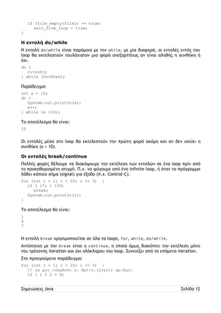 if (file_empty(file1) == true) 
exit_from_loop = true; 
} 
Η εντολή do/while 
Η εντολή do/while είναι παρόμοια με την while, με μία διαφορά, οι εντολές εντός του 
loop θα εκτελεστούν τουλάχιστον μια φορά ανεξαρτήτως αν είναι αληθής η συνθήκη ή 
όχι. 
do { 
εντολές; 
} while (συνθήκη); 
Παράδειγμα: 
int x = 10; 
do { 
System.out.println(x); 
x++; 
} while (x <10); 
Το αποτέλεσμα θα είναι: 
10 
Οι εντολές μέσα στο loop θα εκτελεστούν την πρώτη φορά ακόμη και αν δεν ισχύει η 
συνθήκη (x < 10). 
Οι εντολές break/continue 
Πολλές φορές θέλουμε να διακόψουμε την εκτέλεση των εντολών σε ένα loop πρίν από 
τη προκαθορισμένη στιγμή. Π.χ. να φύγουμε από ένα infinite loop, ή όταν το πρόγραμμα 
λάβει κάποιο σήμα (signal) για έξοδο (π.χ. Control-C). 
for (int i = 1; i < 20; i += 3) { 
if ( i*i > 100) 
break; 
System.out.println(i); 
} 
Το αποτέλεσμα θα είναι: 
1 
4 
7 
Η εντολή break χρησιμοποιείται σε όλα τα loops, for, while, do/while. 
Αντίστοιχη με την break είναι η continue, η οποία όμως διακόπτει την εκτέλεση μόνο 
του τρέχονος iteration και όχι ολόκληρου του loop. Συνεχίζει από το επόμενο iteration. 
Στο προηγούμενο παράδειγμα: 
for (int i = 1; i < 20; i += 3) { 
// να μην τυπωθούν οι άρτιοι(ζυγοί) αριθμοί 
if ( i % 2 = 0) 
Σημειώσεις Java Σελίδα 12 
 