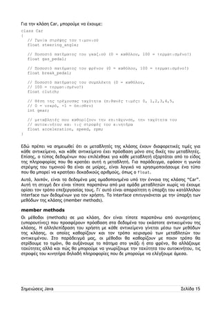 Για την κλάση Car, μπορούμε να έχουμε: 
class Car 
{ 
// Γωνία στρέψης του τιμονιού 
float steering_angle; 
// Ποσοστό πατήματος του γκαζιού (0 = καθόλου, 100 = τερματισμένο!) 
float gas_pedal; 
// Ποσοστό πατήματος του φρένου (0 = καθόλου, 100 = τερματισμένο!) 
float break_pedal; 
// Ποσοστό πατήματος του συμπλέκτη (0 = καθόλου, 
// 100 = τερματισμένο!) 
float clutch; 
// θέση της τρέχουσας ταχύτητα (πιθανές τιμές: 0, 1,2,3,4,5, 
// 0 = νεκρό, -1 = όπισθεν) 
int gear; 
// μεταβλητές που καθορίζουν την επιτάχυνση, την ταχύτητα του 
// αυτοκινήτου και τις στροφές του κινητήρα 
float acceleration, speed, rpm; 
} 
Εδώ πρέπει να σημειωθεί ότι οι μεταβλητές της κλάσης έχουν διαφορετικές τιμές για 
κάθε αντικείμενο, και κάθε αντικείμενο έχει πρόσβαση μόνο στις δικές του μεταβλητές. 
Επίσης, ο τύπος δεδομένων που επιλέχθηκε για κάθε μεταβλητή εξαρτάται από το είδος 
της πληροφορίας που θα κρατάει αυτή η μεταβλητή. Για παράδειγμα, εφόσον η γωνία 
στρέψης του τιμονιού θα είναι σε μοίρες, είναι λογικό να χρησιμοποιήσουμε ένα τύπο 
που θα μπορεί να κρατήσει δεκαδικούς αριθμούς, όπως ο float. 
Αυτά, λοιπόν, είναι τα δεδομένα μας ομαδοποιημένα υπό την έννοια της κλάσης “Car”. 
Αυτή τη στιγμή δεν είναι τίποτε παραπάνω από μια ομάδα μεταβλητών χωρίς να έχουμε 
ορίσει τον τρόπο επεξεργασίας τους. Γι' αυτό είναι απαραίτητη η ύπαρξη του κατάλληλου 
interface των δεδομένων για τον χρήστη. Το interface επιτυγχάνεται με την ύπαρξη των 
μεθόδων της κλάσης (member methods). 
member methods 
Οι μέθοδοι (methods) σε μια κλάση, δεν είναι τίποτε παραπάνω από συναρτήσεις 
(υπορουτίνες) που προσφέρουν πρόσβαση στα δεδομένα του εκάστοτε αντικειμένου της 
κλάσης. Η αλληλεπίδραση του χρήστη με κάθε αντικείμενο γίνεται μέσω των μεθόδων 
της κλάσης, οι οποίες καθορίζουν και τον τρόπο χειρισμού των μεταβλητών του 
αντικειμένου. Στο παράδειγμά μας, οι μέθοδοι θα καθορίζουν με ποιον τρόπο θα 
στρίβουμε το τιμόνι, θα αυξάνουμε το πάτημα στο γκάζι ή στο φρένο, θα αλλάζουμε 
ταχύτητες αλλά και πώς θα μπορούμε να γνωρίζουμε την ταχύτητα του αυτοκινήτου, τις 
στροφές του κινητήρα δηλαδή πληροφορίες που δε μπορούμε να ελέγξουμε άμεσα. 
Σημειώσεις Java Σελίδα 15 
 