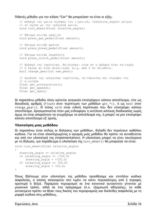 Πιθανές μέθοδοι για την κλάση “Car” θα μπορούσαν να είναι οι εξής: 
// Αλλαγή της γωνία στρέψης του τιμονιού, <relative_angle> μοίρες 
// σε σχέση με την τρέχουσα γωνία. 
void turn_wheel(float relative_angle); 
// Πάτημα πεντάλ γκαζιού 
void press_gas_pedal(float amount); 
// Πάτημα πεντάλ φρένου 
void press_break_pedal(float amount); 
// Πάτημα πεντάλ συμπλέκτη 
void press_clutch_pedal(float amount); 
// Αλλαγή της ταχύτητας. Επιστρέφει true αν η αλλαγή ήταν επιτυχής 
// ή false αν ήταν ανεπιτυχής (π.χ. από 5 σε όπισθεν). 
bool change_gear(int new_gear); 
// προβολή της τρέχουσας ταχύτητας, επιτάχυνσης και στροφών του 
// κινητήρα 
float get_acceleration(); 
float get_speed(); 
float get_rpm(); 
Οι παραπάνω μέθοδοι όπου κρίνεται αναγκαίο επιστρέφουν κάποιο αποτέλεσμα, είτε ως 
δεκαδικός αριθμός (float) στην περίπτωση των μεθόδων get_*(), ή ως bool στην 
change_gear(). Ο τύπος void είναι ειδική περίπτωση που δεν επιστρέφει κάποιο 
αποτέλεσμα. Χρησιμοποιείται όταν μας ενδιαφέρει η εκτέλεση κάποιας διαδικασίας χωρίς 
όμως να είναι απαραίτητο να γνωρίζουμε το αποτέλεσμά της, ή μπορεί να μην επιστρέφει 
κάποιο αποτέλεσμα εξ' αρχής. 
Υλοποίηση μιας μεθόδου 
Οι παραπάνω είναι απλώς οι δηλώσεις των μεθόδων, δηλαδή δεν περιέχουν καθόλου 
κώδικα. Για να είναι ολοκληρωμένος ο ορισμός μιας μεθόδου θα πρέπει να συνοδεύεται 
και από την υλοποίησή της (implementation). Η υλοποίηση μπορεί να γίνει ταυτόχρονα 
με τη δήλωση, για παράδειγμα η υλοποίηση της turn_wheel() θα μπορούσε να είναι: 
void turn_wheel(float relative_angle) 
{ 
steering_angle += relative_angle; 
if (steering_angle <= -720.0) 
steering_angle = -720.0; 
if (steering_angle >= 720.0) 
steering_angle = 720.0; 
} 
Όπως βλέπουμε στην υλοποίηση της μεθόδου προσθέσαμε και επιπλέον κώδικα 
ασφαλείας, ο οποίος απαγορεύει στο τιμόνι να κάνει περισσότερες από 2 στροφές 
αριστερά ή δεξιά. Παρόμοιοι περιορισμοί σε ένα κανονικό αυτοκίνητο γίνονται με 
μηχανικό τρόπο, αλλά σε ένα πρόγραμμα (π.χ. εξομοιωτή οδήγησης), το κάθε 
αντικείμενο πρέπει να θέσει τους δικούς του περιορισμούς και δικλείδες ασφαλείας με τη 
μορφή κώδικα στις μεθόδους. 
Σημειώσεις Java Σελίδα 16 
 