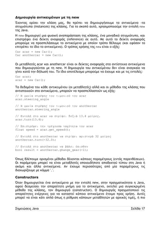 Δημιουργία αντικειμένων με τη new 
Έχοντας ορίσει την κλάση μας, θα πρέπει να δημιουργήσουμε τα αντικείμενα -τα 
στιγμιότυπα (instances) της κλάσης. Για το σκοπό αυτό, χρησιμοποιούμε την εντολή new 
της Java. 
Η new δημιουργεί μια φυσική αναπαράσταση της κλάσης, ένα μοναδικό στιγμιότυπο, και 
επιστρέφει ένα δείκτη αναφοράς (reference) σε αυτό. Με αυτό το δείκτη αναφοράς 
μπορούμε να προσπελάσουμε το αντικείμενο με οποίον τρόπο θέλουμε (και εφόσον το 
επιτρέπει το ίδιο το αντικείμενο). Ο τρόπος χρήσης της new είναι ο εξής: 
Car acar = new Car(); 
Car anothercar = new Car(); 
Οι μεταβλητές acar και anothercar είναι οι δείκτες αναφοράς στα αντίστοιχα αντικείμενα 
που δημιουργούνται με τη new. Η δημιουργία του αντικείμένου δεν είναι αναγκαίο να 
γίνει κατά την δήλωσή του. Το ίδιο αποτέλεσμα μπορούμε να έχουμε και με τις εντολές: 
Car acar; 
acar = new Car(); 
Τα δεδομένα του κάθε αντικειμένου (οι μεταβλητές) αλλά και οι μέθοδοι της κλάσης που 
αντιστοιχούν στο αντικείμενο, μπορούν να προσπελλαστούν ως εξής: 
// Η γωνία στρέψης του τιμονιού του acar 
acar.steering_angle 
// Η γωνία στρέψης του τιμονιού του anothercar 
anothercar.steering_angle 
// Εντολή στο acar να στρίψει δεξιά 13.4 μοίρες. 
acar.turn(13.4); 
// Επιστρέφει την τρέχουσα ταχύτητα του acar 
float speed = acar.get_speed(); 
// Εντολή στο anothercar να στρίψει αριστερά 32 μοίρες 
anothercar.turn(-32.0); 
// Εντολή στο anοthercar να βάλει όπισθεν 
bool result = anothercar.ghange_gear(-1); 
Όπως βλέπουμε ορισμένοι μέθοδοι δέχονται κάποιες παραμέτρους (εντός παρενθέσεων). 
Οι παράμετροι μπορεί να είναι μεταβλητές οποιουδήποτε αποδεκτού τύπου στη Java ή 
ακόμη και άλλα αντικείμενα. Αν έχουμε περισσότερες από μία παραμέτρους τις 
διαχωρίζουμε με κόμμα ','. 
Constructors 
Όταν δημιουργείται ένα αντικείμενο με την εντολή new, στην πραγματικότητα η Java, 
αφού δεσμεύσει την απαραίτητη μνήμη για το αντικείμενο, εκτελεί μια συγκεκριμένη 
μέθοδο της κλάσης, τον δημιουργό (constructor). Ο δημιουργός πραγματοποιεί τις 
απαραίτητες ενέργειες για να καταστεί κάποιο αντικείμενο έτοιμο προς χρήση. Αυτές 
μπορεί να είναι κάτι απλό όπως η ρύθμιση κάποιων μεταβλητών με αρχικές τιμές, ή πιο 
Σημειώσεις Java Σελίδα 17 
 
