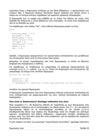 περίπλοκο όπως η δημιουργία σύνδεσης με μια βάση δεδομένων, η αρχικοποίηση των 
πινάκων SQL, η δέσμευση κάποιων δικτυακών θυρών (sockets) για κάποιο server ή 
ακόμη και το άνοιγμα κάποιου παραθύρου για εμφάνιση γραφικής πληροφορίας. 
Ο δημιουργός έχει τη μορφή μιας μεθόδου με το όνομα της κλάσης και χωρίς τύπο 
(δηλαδή δεν δηλώνεται ο τύπος δεδομένων που επιστρέφει, το οποίο είναι διαφορετικό 
από το να δηλωθεί ως void). 
Για παράδειγμα, στην κλάση “Car”, ένας πιθανός δημιουργός μπορεί να είναι: 
Car() 
{ 
steering_wheel = 0.0; 
gas_pedal = 0.0; 
break_pedal = 0.0; 
float clutch = 0.0; 
int gear = 0; 
acceleration = 0.0; 
speed = 0.0; 
rpm = 0.0; 
} 
Δηλαδή, ο δημιουργός πραγματοποιεί την αρχικοποίηση (initialization) των μεταβλητών 
του αντικειμένου ώστε αυτό να είναι έτοιμο προς χρήση. 
Μπορούμε να έχουμε περισσότερους από έναν δημιουργούς, οι οποίοι να δέχονται 
διαφορετικές παραμέτρους ο καθένας. 
Για παράδειγμα, αν υποθέσουμε ότι μπορούσαμε να ορίσουμε χαρακτηριστικά του 
κινητήρα (engine_cc: κυβικά, engine_hp: ίπποι) στη δημιουργία του αντικειμένου, θα 
μπορούσαμε να έχουμε έναν επιπλέον δημιουργό: 
Car(int cc, int hp) 
{ 
engine_cc = cc; 
engine_hp = hp; 
// Ακολουθούν οι υπόλοιπες εντολές αρχικοποίησης του αντικειμένου 
} 
επιπλέον του αρχικού δημιουργού. 
Η δημιουργία περισσότερων από έναν δημιουργούς καλείται constructor overloading και 
είναι υποπερίπτωση του χαρακτηριστικού της Java, method overloading (σε επόμενη 
παράγραφο). 
Που είναι οι Destructors? Garbage collection στη Java 
Όσοι γνωρίζουν C++, θα θυμούνται πιθανόν ότι παράλληλα με τους δημιουργούς ενός 
αντικειμένου υπάρχουν και οι καταστροφείς του (destructors). Στη C++, ό,τι αντικείμενο 
δημιουργούμε πρέπει να το καταστρέφουμε (συνήθως με την εντολή delete) 
ελευθερώνοντας όλους τους πόρους που δεσμεύσαμε κατά την ύπαρξή του (κλείσιμο 
αρχείων, αποσύνδεση από βάσεις δεδομένων, τερματισμός threads, αποδέσμευση 
μνήμης, κλπ). Στη Java κάτι τέτοιο δεν είναι απαραίτητο, για την ακρίβεια δεν παρέχεται 
καν αυτή η δυνατότητα! 
Η Java παρέχει ένα δικό της μηχανισμό “περισυλλογής σκουπιδιών” (garbage collection) 
Σημειώσεις Java Σελίδα 18 
 