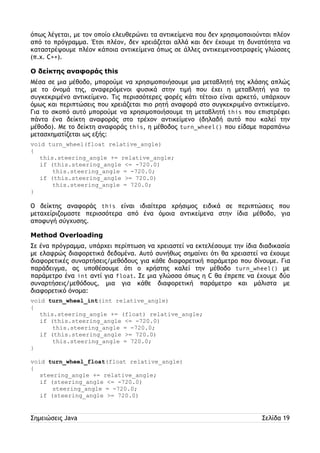 όπως λέγεται, με τον οποίο ελευθερώνει τα αντικείμενα που δεν χρησιμοποιούνται πλέον 
από το πρόγραμμα. Έτσι πλέον, δεν χρειάζεται αλλά και δεν έχουμε τη δυνατότητα να 
καταστρέψουμε πλέον κάποια αντικείμενα όπως σε άλλες αντικειμενοστραφείς γλώσσες 
(π.χ. C++). 
Ο δείκτης αναφοράς this 
Μέσα σε μια μέθοδο, μπορούμε να χρησιμοποιήσουμε μια μεταβλητή της κλάσης απλώς 
με το όνομά της, αναφερόμενοι φυσικά στην τιμή που έχει η μεταβλητή για το 
συγκεκριμένο αντικείμενο. Τις περισσότερες φορές κάτι τέτοιο είναι αρκετό, υπάρχουν 
όμως και περιπτώσεις που χρειάζεται πιο ρητή αναφορά στο συγκεκριμένο αντικείμενο. 
Για το σκοπό αυτό μπορούμε να χρησιμοποιήσουμε τη μεταβλητή this που επιστρέφει 
πάντα ένα δείκτη αναφοράς στο τρέχον αντικείμενο (δηλαδή αυτό που καλεί την 
μέθοδο). Με το δείκτη αναφοράς this, η μέθοδος turn_wheel() που είδαμε παραπάνω 
μετασχηματίζεται ως εξής: 
void turn_wheel(float relative_angle) 
{ 
this.steering_angle += relative_angle; 
if (this.steering_angle <= -720.0) 
this.steering_angle = -720.0; 
if (this.steering_angle >= 720.0) 
this.steering_angle = 720.0; 
} 
Ο δείκτης αναφοράς this είναι ιδιαίτερα χρήσιμος ειδικά σε περιπτώσεις που 
μεταχείριζομαστε περισσότερα από ένα όμοια αντικείμενα στην ίδια μέθοδο, για 
αποφυγή σύγχυσης. 
Method Overloading 
Σε ένα πρόγραμμα, υπάρχει περίπτωση να χρειαστεί να εκτελέσουμε την ίδια διαδικασία 
με ελαφρώς διαφορετικά δεδομένα. Αυτό συνήθως σημαίνει ότι θα χρειαστεί να έχουμε 
διαφορετικές συναρτήσεις/μεθόδους για κάθε διαφορετική παράμετρο που δίνουμε. Για 
παράδειγμα, ας υποθέσουμε ότι ο χρήστης καλεί την μέθοδο turn_wheel() με 
παράμετρο ένα int αντί για float. Σε μια γλώσσα όπως η C θα έπρεπε να έχουμε δύο 
συναρτήσεις/μεθόδους, μια για κάθε διαφορετική παράμετρο και μάλιστα με 
διαφορετικό όνομα: 
void turn_wheel_int(int relative_angle) 
{ 
this.steering_angle += (float) relative_angle; 
if (this.steering_angle <= -720.0) 
this.steering_angle = -720.0; 
if (this.steering_angle >= 720.0) 
this.steering_angle = 720.0; 
} 
void turn_wheel_float(float relative_angle) 
{ 
steering_angle += relative_angle; 
if (steering_angle <= -720.0) 
steering_angle = -720.0; 
if (steering_angle >= 720.0) 
Σημειώσεις Java Σελίδα 19 
 