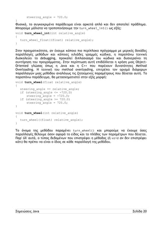 steering_angle = 720.0; 
} 
Φυσικά, το συγκεκριμένο παράδειγμα είναι αρκετά απλό και δεν αποτελεί πρόβλημα. 
Μπορούμε μάλιστα να τροποποιήσουμε την turn_wheel_int() ως εξής: 
void turn_wheel_int(int relative_angle) 
{ 
turn_wheel_float((float) relative_angle); 
} 
Στην πραγματικότητα, αν έχουμε κάποιο πιο περίπλοκο πρόγραμμα με μερικές δεκάδες 
παραλλαγές μεθόδων και κάποιες χιλιάδες γραμμές κώδικα, η παραπάνω τεχνική 
δυσκολεύει το debugging, προκαλεί διπλασιασμό του κώδικα και δυσχεραίνει τη 
συντήρηση του προγράμματος. Στην περίπτωση αυτή επιβάλλεται η χρήση μιας Object- 
Oriented γλώσας όπως η Java και η C++ που παρέχουν δυνατότητες Method 
Overloading. Η τεχνική του method overloading, επιτρέπει τον ορισμό διάφορων 
παραλλαγών μιας μεθόδου αναλόγως τις ζητούμενες παραμέτρους που δέχεται αυτή. Το 
παραπάνω παράδειγμα, θα μετασχηματιστεί στην εξής μορφή: 
void turn_wheel(float relative_angle) 
{ 
steering_angle += relative_angle; 
if (steering_angle <= -720.0) 
steering_angle = -720.0; 
if (steering_angle >= 720.0) 
steering_angle = 720.0; 
} 
void turn_wheel(int relative_angle) 
{ 
turn_wheel((float) relative_angle); 
} 
Το όνομα της μεθόδου παραμένει turn_wheel() και μπορούμε να έχουμε όσες 
παραλλαγές θέλουμε όσον αφορά το είδος και το πλήθος των παραμέτρων που δέχεται. 
Παρ' όλ' αυτά, ο τύπος δεδομένων που επιστρέφει η μέθοδος (ή void αν δεν επιστρέφει 
κάτι) θα πρέπει να είναι ο ίδιος σε κάθε παραλλαγή της μεθόδου. 
Σημειώσεις Java Σελίδα 20 
 