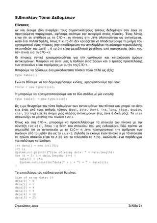 5.Επιπλέον Τύποι Δεδομένων 
Πίνακες 
Αν και έχουμε ήδη αναφέρει τους σημαντικότερους τύπους δεδομένων στη Java σε 
προηγούμενη παράγραφο, αφήσαμε σκόπιμα την αναφορά στους πίνακες. Ένας λόγος 
είναι ότι σε αντίθεση με τη C/C++, οι πίνακες στη Java υλοποιούνται ως αντικείμενα. 
Αυτό έχει πολλά οφέλη, όπως π.χ. το ότι δεν χρειάζεται να αποδεσμεύουμε τη μνήμη που 
χρησιμοποιεί ένας πίνακας (την αποδέσμευση την αναλαμβάνει το σύστημα περισυλλογής 
σκουπιδιών της Java) , ή το ότι είναι μεταβλητού μεγέθους από κατασκευής (κάτι που 
δεν ισχύει για τη C/C++). 
Οι πίνακες γενικά χρησιμοποιούνται για την οργάνωση και καταχώρηση όμοιων 
αντικειμένων. Μπορούν να είναι μίας ή πολλών διαστάσεων και ο τρόπος προσπέλασης 
των στοιχείων είναι παρόμοιος με αυτόν της C/C++. 
Μπορούμε να ορίσουμε ένα μονοδιάστατο πίνακα πολύ απλά ως εξής: 
type table[]; 
Ενώ αν θέλουμε να τον δημιουργήσουμε κιόλας, χρησιμοποιούμε την new: 
table = new type[size]; 
Ή μπορούμε να πραγματοποιήσουμε και τα δύο στάδια με μία εντολή: 
type table[] = new type[size]; 
Ως type θεωρούμε τον τύπο δεδομένων των αντικειμένων του πίνακα και μπορεί να είναι 
είτε ένας από τους απλούς τύπους (bool, byte, short, int, long, float, double, 
char, String) είτε το όνομα μιας κλάσης αντικειμένων (της Java ή δική μας). Το size 
απεικονίζει το μέγεθος του πίνακα table. 
Όπως και στη C/C++, μπορούμε να προσπελλάσουμε τα στοιχεία του πίνακα με την 
σύνταξη table[i], όπου i η θέση του στοιχείου που μας ενδιαφέρει. Εδώ πρέπει να 
σημειωθεί ότι σε αντιστοιχία με τη C/C++ η Java πραγματοποιεί την αρίθμηση των 
πινάκων από το μηδέν (0) ως το size-1. Δηλαδή αν έχουμε έναν πίνακα A με 10 στοιχεία 
το πρώτο στοιχείο είναι το A[0] και το τελευταίο το A[9]. Ακολουθεί ένα παράδειγμα 
για καλύτερη κατανόηση: 
int data[] = new int[10]; 
int i; 
System.out.println(“Size of array data: “ + data.length); 
for (i = 0; i < data.length; i++) { 
data[i] = i*i; 
System.out.println(“data[“ + i + “] = “ + data[i]); 
} 
Το αποτέλεσμα του κώδικα αυτού θα είναι: 
Size of array data: 10 
data[0] = 0 
data[1] = 1 
data[2] = 4 
data[3] = 9 
data[4] = 16 
data[5] = 25 
Σημειώσεις Java Σελίδα 21 
 