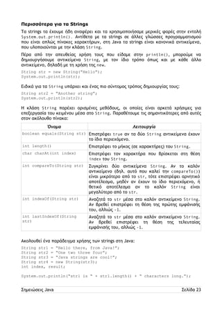Περισσότερα για τα Strings 
Τα strings τα έχουμε ήδη αναφέρει και τα χρησιμοποιήσαμε μερικές φορές στην εντολή 
System.out.println(). Αντίθετα με τα strings σε άλλες γλώσσες προγραμματισμού 
που είναι απλώς πίνακες χαρακτήρων, στη Java τα strings είναι κανονικά αντικείμενα, 
που υλοποιούνται με την κλάση String. 
Πέρα από την απευθείας χρήση τους που είδαμε στην println(), μπορούμε να 
δημιουργήσουμε αντικείμενα String, με τον ίδιο τρόπο όπως και με κάθε άλλο 
αντικείμενο, δηλαδή με τη χρήση της new. 
String str = new String(“Hello”); 
System.out.println(str); 
Ειδικά για τα String υπάρχει και ένας πιο σύντομος τρόπος δημιουργίας τους: 
String str2 = “Another string”; 
System.out.println(str2); 
Η κλάση String παρέχει ορισμένες μεθόδους, οι οποίες είναι αρκετά χρήσιμες για 
επεξεργασία του κειμένου μέσα στο String. Παραθέτουμε τις σημαντικότερες από αυτές 
στον ακόλουθο πίνακα: 
Όνομα Λειτουργία 
boolean equals(String str) Επιστρέφει true αν τα δύο String αντικείμενα έχουν 
το ίδιο περιεχόμενο. 
int length() Επιστρέφει το μήκος (σε χαρακτήρες) του String. 
char charAt(int index) Επιστρέφει τον χαρακτήρα που βρίσκεται στη θέση 
index του String. 
int compareTo(String str) Συγκρίνει δύο αντικείμενα String. Αν το καλόν 
αντικείμενο (δηλ. αυτό που καλεί την compareTo()) 
είναι μικρότερο από το str, τότε επιστρέφει αρνητικό 
αποτέλεσμα, μηδέν αν έχουν το ίδιο περιεχόμενο, ή 
θετικό αποτέλεσμα αν το καλόν String είναι 
μεγαλύτερο από το str. 
int indexOf(String str) Αναζητά το str μέσα στο καλόν αντικείμενο String. 
Αν βρεθεί επιστρέφει τη θέση της πρώτης εμφάνισής 
του, αλλιώς -1. 
int lastIndexOf(String 
str) 
Αναζητά το str μέσα στο καλόν αντικείμενο String. 
Αν βρεθεί επιστρέφει τη θέση της τελευταίας 
εμφάνισής του, αλλιώς -1. 
Ακολουθεί ένα παράδειγμα χρήσης των strings στη Java: 
String str1 = “Hello there, from Java!”; 
String str2 = “One two three four”; 
String str3 = “Java strings are cool!”; 
String str4 = new String(str3); 
int index, result; 
System.out.println(“str1 is “ + str1.length() + “ characters long.”); 
Σημειώσεις Java Σελίδα 23 
 