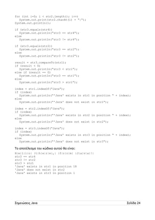 for (int i=0; i < str2.length(); i++) 
System.out.print(str2.charAt(i) + “|“); 
System.out.println(); 
if (str3.equals(str4)) 
System.out.println(“str3 == str4”); 
else 
System.out.println(“str3 != str4”); 
if (str3.equals(str2)) 
System.out.println(“str3 == str2”); 
else 
System.out.println(“str3 != str2”); 
result = str3.compareTo(str1); 
if (result < 0) 
System.out.println(“str3 < str1”); 
else if (result == 0) 
System.out.println(“str3 == str1”); 
else 
System.out.println(“str3 > str1”); 
index = str1.indexOf(“Java”); 
if (index) 
System.out.println(“'Java' exists in str1 in position “ + index); 
else 
System.out.println(“'Java' does not exist in str1“); 
index = str2.indexOf(“Java”); 
if (index) 
System.out.println(“'Java' exists in str2 in position “ + index); 
else 
System.out.println(“'Java' does not exist in str2“); 
index = str3.indexOf(“Java”); 
if (index) 
System.out.println(“'Java' exists in str3 in position “ + index); 
else 
System.out.println(“'Java' does not exist in str3“); 
Το αποτέλεσμα του κώδικα αυτού θα είναι: 
H|e|l|l|o| |t|h|e|r|e|,| |f|r|o|m| |J|a|v|a|!| 
str3 == str4 
str3 != str2 
str3 > str1 
'Java' exists in str1 in position 18 
'Java' does not exist in str2 
'Java' exists in str3 in position 1 
Σημειώσεις Java Σελίδα 24 
 