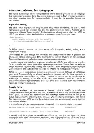 6.Κατασκευάζοντας ένα πρόγραμμα 
Στο σημείο αυτό έχουμε ορίσει τα περισσότερα από τα βασικά εργαλεία για να γράψουμε 
ένα πλήρες πρόγραμμα σε Java. Δεν έχουμε αναφέρει όμως τη δομή ενός προγράμματος, 
τον τύπο αρχείων που θα χρησιμοποιηθούν ή πως θα τα μεταγλωττίσουμε και 
εκτελέσουμε. 
Η ρουτίνα main() 
Στη Java, όπως ακριβώς και στις γλώσσες στις οποίες βασίστηκε, τις C/C++, κάθε 
πρόγραμμα ξεκινά την εκτέλεσή του από την ρουτίνα/μέθοδο main(). Αντίθετα με τις 
παραπάνω γλώσσες όμως, η main() δεν βρίσκεται σε κάποιο αρχείο μόνη της, αλλά ως 
μέθοδος σε κάποια κλάση. Ακολουθεί ένα παράδειγμα προγράμματος σε Java: 
class Example { 
public static void main(String args[]) { 
System.out.println(“hello everyone”); 
} 
} 
Οι λέξεις public, static και void έχουν ειδική σημασία, καθώς επίσης και η 
παράμετρος args[]. 
Όσον αφορά τη void έχουμε ήδη αναφέρει ότι χρησιμοποιείται όταν η μέθοδος δεν 
επιστρέφει κάποιο αποτέλεσμα. Στην περίπτωση της main() σημαίνει ότι το πρόγραμμα 
δεν επιστρέφει κάποιο κωδικό επιτυχίας στο λειτουργικό σύστημα. 
Η public αφορά την πρόσβαση σε κάποια μεταβλητή ή μέθοδο μιας κλάσης και σημαίνει 
ότι το στοιχείο που χαρακτηρίζει είναι προσβάσιμο από οποιοδήποτε άλλο αντικείμενο, 
ακόμη και εκτός της ίδιας της κλάσης. Για τη main() είναι απαραίτητος χαρακτηρισμός 
γιατί εκτελείται από κώδικα εκτός της ίδιας της κλάσης (το λειτουργικό σύστημα). 
Τέλος, η static χαρακτηρίζει δεδομένα ή μεθόδους τα οποία θέλουμε να καλέσουμε 
πριν αυτά δημιουργηθούν σε κάποιο αντικείμενο. Διαφορετικά, θα ήταν αναγκαία η 
δημιουργία ενός αντικειμένου της κλάσης Example με τη new, για να μπορέσουμε να 
καλέσουμε τη main(). Αλλά κάτι τέτοιο δεν είναι δυνατό, γιατί θα έπρεπε να 
εκτελέσουμε κώδικα πρίν εκτελεστεί η main(), αλλά η main() είναι αυτή που εκτελείται 
πρώτη σε ένα πρόγραμμα Java. 
Αρχεία .java 
Ο πηγαίος κώδικας ενός προγράμματος (source code) ή μονάδα μεταγλώττισης 
(compilation unit) όπως καλείται στη Java, περιέχεται σε αρχεία των οποίων η κατάληξη 
είναι .java. Το όνομα του αρχείου πρίν την κατάληξη πρέπει να είναι το ίδιο με το 
όνομα της κλάσης την οποία περιέχει. Σε άλλες γλώσσες προγραμματισμού, κάτι τέτοιο 
δεν είναι αναγκαίο, αλλά για την Java είναι απαραίτητο για επιτυχημένη μεταγλώττιση 
του πηγαίου κώδικα. 
Η μεταγλώττιση γίνεται χρησιμοποιώντας την εντολή javac (java compiler), ως εξής: 
(source code directory)# javac Example.java (UNIX/Linux) 
C:(source code directory)> javac Example.java (Windows) 
Η εντολή αυτή θα παράγει τον εκτελέσιμο κώδικα της Java (το java bytecode, όπως 
αναφέραμε στην αρχή του παρόντος κειμένου), υπό τη μορφή αρχείου με το ίδιο όνομα 
Σημειώσεις Java Σελίδα 25 
 
