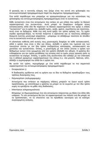 Ο φυσικός και ο τεχνητός κόσμος που ζούμε είναι πιο κοντά στη φιλοσοφία του 
Αντικειμενοστραφή προγραμματισμού παρά του Δομημένου προγραμματισμού. 
Ένα απλό παράδειγμα που μπορούμε να χρησιμοποιήσουμε για την κατανόηση της 
φιλοσοφίας του αντικειμενοστραφούς προγραμματισμού είναι το αυτοκίνητο. 
Κάθε αυτοκίνητο είναι ένα αντικείμενο που ανήκει σε μια κλάση που ορίζει τα βασικά 
χαρακτηριστικά του αυτοκινήτου. Αυτά μπορεί να διαφέρουν ανάμεσα στους 
κατασκευαστές αλλά όλα θα παρέχουν τα βασικά χαρακτηριστικά που ορίζει η κλάση 
“αυτοκίνητο” για τη χρήση του. Δηλαδή τιμόνι, γκάζι, φρένο, συμπλέκτης και ταχύτητες. 
Αυτά είναι τα δεδομένα. Κάθε ένα από αυτά ορίζει τον τρόπο χρήσης του. Το τιμόνι 
στρίβει αριστερά/δεξιά, τα πεντάλ πιέζονται ή αφήνονται και οι ταχύτητες αλλάζουν 
διακριτά έχοντας μηχανισμό ασφαλείας – μπορούμε να αλλάξουμε ταχύτητα σε όπισθεν 
ενώ το αυτοκίνητο κινείται με ταχύτητα. 
Η υλοποίηση καθενός από αυτούς τους μηχανισμούς διαφέρει σε κάθε κατασκευαστή, 
αλλά η χρήση τους είναι η ίδια για όλους. Δηλαδή η χρήση του τιμονιού και των 
ταχυτήτων γίνεται με τον ίδιο τρόπο ανεξαρτήτως κατηγορίας, κατασκευαστή και 
μοντέλου του αυτοκινήτου. Επίσης, ο μηχανισμός με τον οποίο γίνεται η χρήση των 
δεδομένων αυτών είναι κρυμμένος από τον χρήστη (δηλαδή τον οδηγό). Ο χρήστης δεν 
ενδιαφέρεται για τον τρόπο μετάδοσης της κίνησης από το τιμόνι στους τροχούς ώστε το 
αυτοκίνητο να στρίψει. Επίσης, η χρήση ενός αυτοκινήτου δεν αλλάζει με την επέκτασή 
του ή αλλαγή ορισμένων χαρακτηριστικών του (όπως π.χ. νέα μηχανή, λάστιχα, κλπ). 
Αλλάζει η συμπεριφορά του αλλά όχι η χρήση του. 
Με αυτόν τον τρόπο, περιγράψαμε με ένα απλό παράδειγμα τα πιο σημαντικά 
χαρακτηριστικά του αντικειμενοστραφούς προγραμματισμού: 
• Encapsulation () 
Η διαδικασίες κρύβονται από το χρήστη και τα ίδια τα δεδομένα προσδιορίζουν τους 
τρόπους διαχείρισης τους. 
• Polymorphism (πολυμορφισμός) 
Αντικείμενα που ανήκουν σε παρόμοιες κλάσεις μπορούν να έχουν κοινό τρόπο 
προσπέλασης, με αποτέλεσμα ο χρήστης να μπορεί να τα χειριστεί με τον ίδιο τρόπο 
χωρίς να χρειάζεται να μάθει νέες διαδικασίες. 
• Inheritance (κληρονομικότητα) 
Μπορούμε να δημιουργήσουμε ένα νέο αντικείμενο παίρνοντας ως βάση ένα άλλο ήδη 
υπάρχον. Το νέο αντικείμενο θα έχει τα χαρακτηριστικά του παλιού ενώ θα μπορέι να 
τα τροποποιήσει, να τα επεκτείνει και να προσθέσει καινούρια για να καλύψει 
συγκεκριμένες ανάγκες. 
Σημειώσεις Java Σελίδα 3 
 