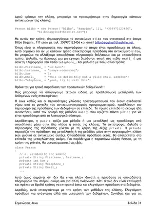 Αφού ορίσαμε την κλάση, μπορούμε να προχωρήσουμε στην δημιουργία κάποιων 
αντικειμένων της κλάσης: 
Person bilbo = new Person( “Bilbo”, “Baggins”, 111, “+306970123456”, 
“bilbobaggins@theshire.net”); 
Με αυτόν τον τρόπο, δημιουργήσαμε το αντικείμενο bilbo που αντιστοιχεί στο άτομο 
Bilbo Baggins, 111 ετών με τηλ. 306970123456 και email bilbobaggins@theshire.net. 
Όπως είναι οι πληροφορίες που περιγράφουν το άτομο είναι προσβάσιμες σε όλους. 
Αυτό σημαίνει ότι αν με κάποιον τρόπο αποκτήσουμε πρόσβαση στο αντικείμενο bilbo, 
θα μπορούμε να αλλάξουμε οποιαδήποτε πληροφορία θελήσουμε και με οποιονδήποτε 
τρόπο. Δηλαδή, να δώσουμε μια μη έγκυρη διεύθυνση email στο πεδίο email_ ή μια 
άσχετη πληροφορία στο πεδίο telephone_. Και μάλιστα με πολύ απλό τρόπο: 
bilbo.Firstname_ = “μπίλμπο”; 
bilbo.Lastname_ = “μπαγκινσόπουλος”; 
bilbo.Age_ = 3; 
bilbo.Email_ = “this is definitely not a valid email address”; 
bilbo.Telephone_ = “yeah, try to call this”; 
Πρόκειται για τρανή παραβίαση των προσωπικών δεδομένων!!! 
Πώς μπορούμε να αποφύγουμε τέτοιου είδους μη προβλεπόμενη μετατροπή των 
δεδομένων ενός αντικειμένου; 
Η Java καθώς και οι περισσότερες γλώσσες προγραμματισμού που έχουν σχεδιαστεί 
γύρω από το μοντέλο του αντικειμενοστραφούς προγραμματισμού, προβλέπουν τον 
περιορισμό της πρόσβασης των δεδομένων σε επίπεδα. Το πρώτο επίπεδο το έχουμε ήδη 
συναντήσει, κατά τον ορισμό της μεθόδου main() που ορίζεται πάντα public για να 
είναι προσβάσιμη από το λειτουργικό σύστημα. 
Ακριβέστερα, η public ορίζει μια μέθοδο ή μια μεταβλητή ως προσβάσιμη από 
οπουδήποτε μέσα στην ίδια κλάση ή εκτός της κλάσης. Το αντίστροφο, δηλαδή ο 
περιορισμός της πρόσβασης γίνεται με τη χρήση της λέξης private. Η private 
περιορίζει την πρόσβαση της μεταβλητής ή της μεθόδου μόνο στην συγκεκριμένη κλάση 
(και φυσικά σε αντικείμενα αυτής). Οποιαδήποτε πρόσβαση εκτός, θα αποτρέπεται στο 
επίπεδο της μεταγλώττισης ακόμη. Για παράδειγμα η παραπάνω κλάση Person, με τη 
χρήση της private, θα μετασχηματιστεί ως εξής: 
class Person 
{ 
// οι μεταβλητές της κλάσης 
private String Firstname_, Lastname_; 
private int Age_; 
private String Telephone_; 
private String Email_; 
... 
Αυτό όμως σημαίνει ότι δεν θα είναι πλέον δυνατή η πρόσβαση σε οποιαδήποτε 
πληροφορία του ατόμου ακόμη και για απλή ανάγνωση! Κάτι τέτοιο δεν είναι επιθυμητό 
και πρέπει να βρεθεί τρόπος να επιτραπεί έστω και ελεγχόμενη πρόσβαση στα δεδομένα. 
Ακριβώς, αυτό επιτυγχάνουμε με την χρήση των μεθόδων της κλάσης. Ελεγχόμενη 
πρόσβαση για ανάγνωση αλλά και μετατροπή των δεδομένων. Συνήθως και για τις 
Σημειώσεις Java Σελίδα 31 
 