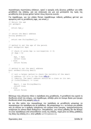 περισσότερες περιπτώσεις κλάσεων, αρκεί ο ορισμός ενός ζέυγους μεθόδων για κάθε 
μεταβλητή της κλάσης, μία για ανάγνωση και μια για μετατροπή της τιμής της 
μεταβλητής (ένα ζεύγος getter/setter όπως λέγονται συχνά). 
Για παράδειγμα, για την κλάση Person παραθέτουμε πιθανές μεθόδους get/set για 
ορισμένες από τις μεταβλητές (age_ και email_): 
// Return the age 
int getAge() 
{ 
return Age_; 
} 
// return the Email address 
String getEmail() 
{ 
return new String(Email_); 
} 
// method to set the age of the person 
bool setAge(int Age) 
{ 
// check if given Age is non-negative (> 0) 
if (Age > 0) 
{ 
Age_ = Age; 
return true; 
} else 
return false; 
} 
// method to set the email address 
bool setEmail(String Email) 
{ 
// call a helper method to check the validity of the email 
// address (if it's in the form x@y.z). 
// Ideally, the email address should be a class on its own. 
if (isValid(Email) == true) 
{ 
Email_ = new String(Email); 
return true; 
} else 
return false; 
} 
Βλέπουμε πώς ελέγχεται πλέον η πρόσβαση στις μεταβλητές. Η μεταβλητή που κρατά τη 
διεύθυνση email του ατόμου, για παράδειγμα, αλλάζει μόνο αν έχουμε δώσει μια έγκυρη 
διεύθυνση email (της μορφής x@y.z). 
Με τον ίδιο τρόπο που περιορίζουμε την πρόσβαση σε μεταβλητές μπορούμε να 
περιορίσουμε την πρόσβαση και σε μεθόδους. Θα μπορούσαμε π.χ. να έχουμε μια μέθοδο 
που να ελέγχει αν ο αριθμός τηλεφώνου του ατόμου είναι έγκυρος, πραγματοποιώντας 
αναζήτηση σε κάποια βάση δεδομένων. Oπωσδήποτε, μια τέτοια μέθοδος δεν θα θέλαμε 
να είναι προσβάσιμη από οποιονδήποτε εκτός της κλάσης, παρά μόνο σε άλλες μεθόδους 
της ίδιας της κλάσης (π.χ. στην μέθοδο setTelephone()). 
Σημειώσεις Java Σελίδα 32 
 