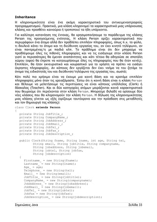 Inheritance 
Η κληρονομικότητα είναι ένα ακόμη χαρακτηριστικό του αντικειμενοστραφούς 
προγραμματισμού. Πρακτικά, μια κλάση κληρονομεί τα χαρακτηριστικά μιας υπάρχουσας 
κλάσης και προσθέτει καινούρια ή τροποποιεί τα ήδη υπάρχοντα. 
Για καλύτερη κατανόηση της έννοιας, θα χρησιμοποιήσουμε το παράδειγμα της κλάσης 
Person της προηγούμενης ενότητας. Η κλάση Person ορίζει χαρακτηριστικά που 
περιγράφουν ένα άτομο αλλά δεν προβλέπει επιπλέον πληροφορίες, όπως π.χ. το φύλο, 
τι δουλειά κάνει το άτομο και τη διεύθυνση εργασίας του, αν έχει κινητό τηλέφωνο, αν 
είναι παντρεμένος/η με παιδιά κλπ. Το πρόβλημα είναι ότι δεν μπορούμε να 
προβλέψουμε όλες τις πιθανές πληροφορίες και να τις εισάγουμε στην κλάση Person 
γιατί οι περισσότερες θα έμεναν αναπάντητες και κάτι τέτοιο θα οδηγούσε σε σπατάλη 
χώρου (αφού θα έπρεπε να καταχωρήσουμε όλες τις πληροφορίες που θα ήταν κενές). 
Επιπλέον, θα ήταν εκνευριστικό και κουραστικό για το χρήστη να πρέπει να εισάγει 
άχρηστες πληροφορίες. Αν κάποιος δεν εργάζεται δεν έχει νοήμα να του ζητάμε το 
όνομα της ειδικότητάς του και διεύθυνση/τηλέφωνο της εργασίας του, σωστά; 
Κάτι πολύ πιο χρήσιμο είναι να έχουμε μια κοινή βάση και να κρατάμε επιπλέον 
πληροφορίες μόνο όταν τις χρειαζόμαστε. Έστω ότι η κοινή βάση είναι η κλάση Person 
και θέλουμε να μελετήσουμε τις περιπτώσεις να είναι κάποιος υπάλληλος (Clerk) ή 
δάσκαλος (Teacher). Και οι δύο κατηγορίες ατόμων μοιράζονται κοινά χαρακτηριστικά 
που θεωρούμε ότι περιέχονται στην κλάση Person. Μπορούμε δηλαδή να ορίσουμε δύο 
νέες κλάσεις που θα κληρονομούν την κλάση Person. Η δήλωση της κληρονομικότητας 
μιας κλάσης γίνεται ως εξής (ορίζουμε ταυτόχρονα και την πρόσβαση στις μεταβλητές 
και τον δημιουργό της κλάσης): 
class Clerk extends Person 
{ 
private String JobTitle_; 
private String CompanyName_; 
private String JobAddress_; 
private String JobEmail_; 
private String JobTel_; 
private String JobFax_; 
private String JobDescription_; 
public Clerk(String fname, String lname, int age, String tel, 
String email, String jobtitle, String companyname, 
String jobaddress, String jobemail, 
String jobtel, String jobfax, 
String jobdescription) 
{ 
Firstname_ = new String(fname); 
Lastname_ = new String(lname); 
Age_ = age; 
Telephone_ = new String(tel); 
Email_ = new String(email); 
JobTitle_ = new String(jobtitle); 
CompanyName_ = new String(companyname); 
JobAddress_ = new String(jobaddress); 
JobEmail_ = new String(jobemail); 
JobTel_ = new String(jobtel); 
JobFax = new String(jobfax); 
JobDescription_ = new String(jobdescription); 
Σημειώσεις Java Σελίδα 33 
 