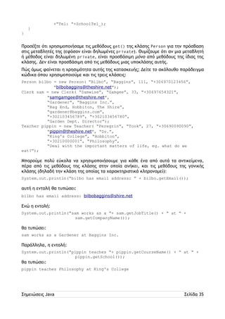 +”Tel: “+SchoolTel_); 
} 
} 
Προσέξτε ότι χρησιμοποιήσαμε τις μεθόδους get() της κλάσης Person για την πρόσβαση 
στις μεταβλητές της (εφόσον είναι δηλωμένες private). Θυμίζουμε ότι αν μια μεταβλητή 
ή μέθοδος είναι δηλωμένη private, είναι προσβάσιμη μόνο από μεθόδους της ίδιας της 
κλάσης. Δεν είναι προσβάσιμη από τις μεθόδους μιας υποκλάσης αυτής. 
Πώς όμως φαίνεται η χρησιμότητα αυτής της κατασκευής; Δείτε το ακόλουθο παράδειγμα 
κώδικα όπου χρησιμοποιούμε και τις τρεις κλάσεις: 
Person bilbo = new Person( “Bilbo”, “Baggins”, 111, “+306970123456”, 
“bilbobaggins@theshire.net”); 
Clerk sam = new Clerk( “Samwise”, “Gamgee”, 33, “+30697654321”, 
“samgamgee@theshire.net”, 
“Gardener”, “Baggins Inc.”, 
“Bag End, Hobbiton, The Shire”, 
“gardener@baggins.com”, 
“+302103456789”, “+302103456780”, 
“Garden Dept. Director”); 
Teacher pippin = new Teacher( “Peregrin”, “Took”, 27, “+30690090090”, 
“pippin@theshire.net”, “Dr.”, 
“King's College”, “Hobbiton”, 
“+30210000001”, “Philosophy”, 
“Deal with the important matters of life, eg. what do we 
eat?”); 
Μπορούμε πολύ εύκολα να χρησιμοποιήσουμε για κάθε ένα από αυτά τα αντικείμενα, 
πέρα από τις μεθόδους της κλάσης στην οποία ανήκει, και τις μεθόδους της γονικής 
κλάσης (δηλαδή την κλάση της οποίας τα χαρακτηριστικά κληρονομεί): 
System.out.println(“bilbo has email address: ” + bilbo.getEmail()); 
αυτή η εντολή θα τυπώσει: 
bilbo has email address: bilbobaggins@shire.net 
Ενώ η εντολή: 
System.out.println(“sam works as a “+ sam.getJobTitle() + “ at “ + 
sam.getCompanyΝame()); 
θα τυπώσει: 
sam works as a Gardener at Baggins Inc. 
Παράλληλα, η εντολή: 
System.out.println(“pippin teaches “+ pippin.getCourseName() + “ at “ + 
pippin.getSchool()); 
θα τυπώσει: 
pippin teaches Philosophy at King's College 
Σημειώσεις Java Σελίδα 35 
 