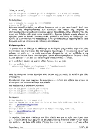 Τέλος, οι εντολές: 
System.out.println(“sam's private telephone is “ + sam.getTel()); 
System.out.println(“pippin is “ + pippin.getAge() + “ years old”); 
θα τυπώσουν: 
sam's private telephone is +30697654321 
pippin is 27 years old 
Καλέσαμε δηλαδή μεθόδους της κλάσης Person και από τα τρία αντικείμενα!!! Αυτή είναι 
η ουσία της κληρονομικότητας των κλάσεων! Κάτι τέτοιο μας επιτρέπει να 
επαναχρησιμοποιούμε κώδικα που έχουμε γράψει παλαιότερα, απλώς επεκτείνοντάς τον 
όπως μας βολεύει κάθε φορά (code reusability). Έχοντας δηλαδή μερικές κλάσεις με 
ορισμένα μόνο τα βασικά χαρακτηριστικά, μπορούμε αναλόγως το πρόγραμμα που 
πρέπει να υλοποιήσουμε να προσθέσουμε ή να τροποποιήσουμε χαρακτηριστικά κατά 
βούληση, ώστε να επιτύχουμε το επιθυμητό αποτέλεσμα. 
Polymorphism 
Τί γίνεται όμως αν θέλουμε να αλλάξουμε τη λειτουργία μιας μεθόδου στην νέα κλάση 
που υπάρχει και στην παλιά; Στο προηγούμενο παράδειγμα, η νέες κλάσεις ορίζουν μια 
μέθοδο την getInfo(), η οποία επιστρέφει πληροφορίες για τον υπάλληλο ή τον 
δάσκαλο αντίστοιχα. Όπως είναι δηλωμένη, η κάθε κλάση προσφέρει τη δική της εκδοχή 
αλλά η αρχική Person, δεν έχει ορισμένη μια τέτοια μέθοδο getInfo(). 
Αν η getInfo() οριστεί και για την κλάση Person, π.χ. ως εξής: 
String getInfo() { 
return new String(getFirstname()+” “+getLastname() 
+”is “+getAge()+” years old”); 
} 
τότε δημιουργείται το εξής ερώτημα: ποια εκδοχή της getInfo() θα καλείται για κάθε 
αντικείμενο; 
Η απάντηση είναι ίσως εμφανής. Θα καλείται η getInfo() της κλάσης που ανήκει το 
αντικείμενο από το οποίο καλούμε την μέθοδο. 
Για παράδειγμα, ο ακόλουθος κώδικας: 
System.out.println(bilbo.getInfo()); 
System.out.println(sam.getInfo()); 
System.out.println(pippin.getInfo()); 
θα παράγει 
Bilbo Baggins is 111 years old 
Samwise Gamgee works at Baggins Inc., at Bag End, Hobbiton, The Shire. 
Email: gardener@baggins.com 
Tel: +302103456789 
Peregrin Took teaches Philosophy at King's College, Hobbiton. 
Email: pippin@theshire.net 
Tel: +30210000001 
Τι ακριβώς έγινε εδώ; Καλέσαμε την ίδια μέθοδο και για τα τρία αντικείμενα (την 
getInfo()) η οποία όμως ορίζεται και στις τρεις κλάσεις. Η γονική κλάση Person ορίζει 
την getInfo() με έναν απλό τρόπο (“Bilbo Baggins is 111 years old”) και η ίδια 
Σημειώσεις Java Σελίδα 36 
 