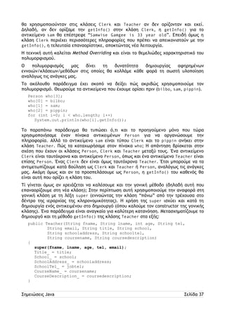 θα χρησιμοποιούνταν στις κλάσεις Clerk και Teacher αν δεν ορίζονταν και εκεί. 
Δηλαδή, αν δεν ορίζαμε την getInfo() στην κλάση Clerk, η getInfo() για το 
αντικείμενο sam θα επέστρεφε “Samwise Gamgee is 33 year old”. Επειδή όμως η 
κλάση Clerk περιέχει περισσότερες πληροφορίες που πρέπει να απεικονιστούν με την 
getInfo(), η τελευταία επαναορίστηκε, αποκτώντας νέα λειτουργία. 
Η τεχνική αυτή καλείται Method Overriding και είναι το θεμελιώδες χαρακτηριστικό του 
πολυμορφισμού. 
Ο πολυμορφισμός μας δίνει τη δυνατότητα δημιουργίας αφηρημένων 
εννοιών/κλάσεων/μεθόδων στις οποίες θα κολλάμε κάθε φορά τη σωστή υλοποίηση 
αναλόγως τις ανάγκες μας. 
Το ακόλουθο παράδειγμα έχει σκοπό να δείξει πώς ακριβώς χρησιμοποιούμε τον 
πολυμορφισμό. Θεωρούμε τα αντικείμενα που έχουμε ορίσει πριν (bilbo, sam, pippin). 
Person who[3]; 
who[0] = bilbo; 
who[1] = sam; 
who[2] = pippin; 
for (int i=0; i < who.length; i++) 
System.out.println(who[i].getInfo()); 
Το παραπάνω παράδειγμα θα τυπώσει ό,τι και το προηγούμενο μόνο που τώρα 
χρησιμοποιήσαμε έναν πίνακα αντικειμένων Person για να οργανώσουμε την 
πληροφορία. Αλλά το αντικείμενο sam είναι τύπου Clerk και το pippin ανήκει στην 
κλάση Teacher. Πώς τα καταχωρήσαμε στον πίνακα who; Η απάντηση βρίσκεται στην 
σχέση που έχουν οι κλάσεις Person, Clerk και Teacher μεταξύ τους. Ένα αντικείμενο 
Clerk είναι ταυτόχρονα και αντικείμενο Person, όπως και ένα αντικείμενο Teacher είναι 
επίσης Person. Ένας Clerk δεν είναι όμως ταυτόχρονα Teacher. Έτσι μπορούμε να τα 
αντιμετωπίζουμε κατά βούληση ως Clerk και Teacher ή Person, αναλόγως τις ανάγκες 
μας. Ακόμη όμως και αν τα προσπελάσουμε ως Person, η getInfo() του καθενός θα 
είναι αυτή που ορίζει η κλάση του. 
Τί γίνεται όμως αν χρειάζεται να καλέσουμε και την γονική μέθοδο (δηλαδή αυτή που 
επαναορίζουμε στη νέα κλάση); Στην περίπτωση αυτή χρησιμοποιούμε την αναφορά στη 
γονική κλάση με τη λέξη super (εννοώντας την κλάση “πάνω” από την τρέχουσα στο 
δέντρο της ιεραρχίας της κληρονομικότητας). Η χρήση της super ισχύει και κατά τη 
δημιουργία ενός αντικειμένου στο δημιουργό (όπου καλούμε τον constructor της γονικής 
κλάσης). Ένα παράδειγμα είναι αναγκαίο για καλύτερη κατανόηση. Μετασχηματίζουμε το 
δημιουργό και τη μέθοδο getInfo() της κλάσης Teacher στα εξής: 
public Teacher(String fname, String lname, int age, String tel, 
String email, String title, String school, 
String schooladdress, String schooltel, 
String coursename, String coursedescription) 
{ 
super(fname, lname, age, tel, email); 
Title_ = title; 
School_ = school; 
SchoolAddress_ = schooladdress; 
SchoolTel_ = jobtel; 
CourseName_ = coursename; 
CourseDescription_ = coursedescription; 
} 
Σημειώσεις Java Σελίδα 37 
 