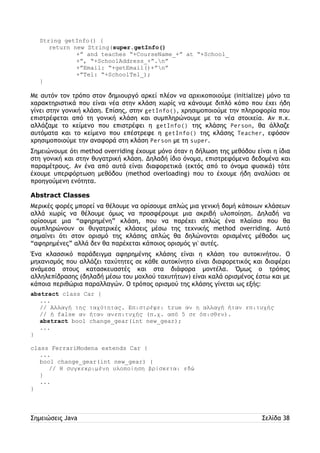 String getInfo() { 
return new String(super.getInfo() 
+” and teaches “+CourseName_+” at “+School_ 
+”, “+SchoolAddress_+”.n” 
+”Email: “+getEmail()+”n” 
+”Tel: “+SchoolTel_); 
} 
Με αυτόν τον τρόπο στον δημιουργό αρκεί πλέον να αρχικοποιούμε (initialize) μόνο τα 
χαρακτηριστικά που είναι νέα στην κλάση χωρίς να κάνουμε διπλό κόπο που έχει ήδη 
γίνει στην γονική κλάση. Επίσης, στην getInfo(), χρησιμοποιούμε την πληροφορία που 
επιστρέφεται από τη γονική κλάση και συμπληρώνουμε με τα νέα στοιχεία. Αν π.χ. 
αλλάζαμε το κείμενο που επιστρέφει η getInfo() της κλάσης Person, θα άλλαζε 
αυτόματα και το κείμενο που επέστρεφε η getInfo() της κλάσης Teacher, εφόσον 
χρησιμοποιούμε την αναφορά στη κλάση Person με τη super. 
Σημειώνουμε ότι method overriding έχουμε μόνο όταν η δήλωση της μεθόδου είναι η ίδια 
στη γονική και στην θυγατρική κλάση. Δηλαδή ίδιο όνομα, επιστρεφόμενα δεδομένα και 
παραμέτρους. Αν ένα από αυτά είναι διαφορετικά (εκτός από το όνομα φυσικά) τότε 
έχουμε υπερφόρτωση μεθόδου (method overloading) που το έχουμε ήδη αναλύσει σε 
προηγούμενη ενότητα. 
Abstract Classes 
Μερικές φορές μπορεί να θέλουμε να ορίσουμε απλώς μια γενική δομή κάποιων κλάσεων 
αλλά χωρίς να θέλουμε όμως να προσφέρουμε μια ακριβή υλοποίηση. Δηλαδή να 
ορίσουμε μια “αφηρημένη” κλάση, που να παρέχει απλώς ένα πλαίσιο που θα 
συμπληρώνουν οι θυγατρικές κλάσεις μέσω της τεχνικής method overriding. Αυτό 
σημαίνει ότι στον ορισμό της κλάσης απλώς θα δηλώνονται ορισμένες μέθοδοι ως 
“αφηρημένες” αλλά δεν θα παρέχεται κάποιος ορισμός γι' αυτές. 
Ένα κλασσικό παράδειγμα αφηρημένης κλάσης είναι η κλάση του αυτοκινήτου. Ο 
μηχανισμός που αλλάζει ταχύτητες σε κάθε αυτοκίνητο είναι διαφορετικός και διαφέρει 
ανάμεσα στους κατασκευαστές και στα διάφορα μοντέλα. Όμως ο τρόπος 
αλληλεπίδρασης (δηλαδή μέσω του μοχλού ταχυτήτων) είναι καλά ορισμένος έστω και με 
κάποια περιθώρια παραλλαγών. Ο τρόπος ορισμού της κλάσης γίνεται ως εξής: 
abstract class Car { 
... 
// Αλλαγή της ταχύτητας. Επιστρέφει true αν η αλλαγή ήταν επιτυχής 
// ή false αν ήταν ανεπιτυχής (π.χ. από 5 σε όπισθεν). 
abstract bool change_gear(int new_gear); 
... 
} 
class FerrariModena extends Car { 
... 
bool change_gear(int new_gear) { 
// Η συγκεκριμένη υλοποίηση βρίσκεται εδώ 
} 
... 
} 
Σημειώσεις Java Σελίδα 38 
 