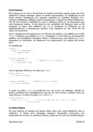 Final Classes 
Όσο χρήσιμη και αν είναι η δυνατότητα του method overriding, μερικές φορές δεν είναι 
επιθυμητή ή ακόμη χειρότερα, μπορεί να αποβεί καταστροφική. Για παράδειγμα αν μια 
κλάση περιέχει πληροφορίες που αφορούν πρόσβαση σε ευαίσθητα δεδομένα (π.χ. 
κωδικούς πρόσβασης, αριθμούς καρτών/λογαριασμών, προσωπικές βάσεις δεδομένων), 
τότε θα ήταν δυνατή η πρόσβαση σε αυτά τα δεδομένα απλώς με την δημιουργία μιας 
νέας θυγατρικής κλάσης. Η νέα κλάση θα είχε πρόσβαση στα δεδομένα αυτά και θα 
μπορούσε να ορίσει νέες μεθόδους που να τα χειρίζονται (τα δεδομένα) με μη 
προκαθορισμένους ή ελεγχόμενους τρόπους. Είναι προφανές ότι κάτι τέτοιο δεν θα 
πρέπει να επιτρέπεται. 
Αυτή η απαγόρευση επιτυγχάνεται με την δήλωση της κλάσης ή της μεθόδου με τη λέξη 
final. Η δήλωση μιας μεθόδου ως final απαγορεύει το overriding της συγκεκριμένης 
μεθόδου από οποιαδήποτε θυγατρική κλάση. Η δήλωση όμως μιας κλάσης ως final, 
απαγορεύει εξ' ολοκλήρου την διαδικασία της κληρονόμησης της κλάσης από κάποια 
άλλη. 
Για παράδειγμα: 
class A { 
final int amethod() { 
// sample code 
} 
} 
class B extends A { 
int amethod() { // ΛΑΘΟΣ!!! Δε λειτουργεί! 
// different code 
} 
} 
ενώ αν ορίσουμε ολόκληρη την κλάση ως final: 
final class A { 
// class internals 
} 
class B extends A { // ΛΑΘΟΣ!!! Δε λειτουργεί! 
// class internals 
} 
Η χρήση της λέξης final για μεταβλητές έχει την έννοια της σταθεράς, δηλαδή ότι 
κάποια μεταβλητή έχει προκαθορισμένη τιμή και δεν είναι δυνατή η αλλαγή αυτής της 
τιμής (όπως με τη χρήση της λέξης const στη C++). 
class myfinal { 
final int x = 1; // Ο int x θα έχει την τιμή 1 για κάθε 
// αντικείμενο 
} 
Η κλάση Object 
Στη Java ορίζεται εξ' ορισμού μια βασική κλάση πάνω στην οποία βασίζονται όλες οι 
υπόλοιπες. Η κλάση αυτή προσφέρει ορισμένες θεμελιώδεις λειτουργίες που 
κληρονομούνται σε όλες τις υπόλοιπες κλάσεις, ακόμη και σε αυτές που κατασκευάζουμε 
Σημειώσεις Java Σελίδα 39 
 