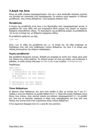 2.Δομή της Java 
Όπως και κάθε γλώσσα προγραμματισμού, έτσι και η Java ακολουθεί κάποιους κανόνες 
στη σύνταξη και υλοποίηση ενός προγράμματος. Οι κανόνες αυτοί αφορούν τη δήλωση 
μεταβλητών, τους τύπους δεδομένων, τους ορισμούς κλάσεων κλπ. 
Μεταβλητές 
Η έννοια της μεταβλητής είναι ίσως η πιο θεμελιώδης στον προγραμματισμό γενικά. Η 
μεταβλητή δεν είναι άλλο από μια ονομασμένη θέση μνήμης που μπορεί να περιέχει 
δεδομένα οποιουδήποτε είδους. Το περιεχόμενο της μεταβλητής μπορεί να μεταβάλλεται 
-εξ' ού και το όνομά της- με δεδομένα παρόμοιου είδους. 
Οι μεταβλητές ορίζονται ως εξής: 
type var; 
όπου type το είδος της μεταβλητής και var το όνομά της. Ως είδος μπορούμε να 
διαλέξουμε έναν από τους διαθέσιμους τύπους δεδομένων της Java ή το όνομα μιας 
κλάσης αντικειμένων (σε επόμενη παράγραφο). 
Έυρος μεταβλητών 
Μια μεταβλητή θεωρείται έγκυρη, δηλαδή μια αναφορά σε αυτήν έχει νόημα μόνο μέσα 
στο πλάισιο στο οποίο ορίζεται. Το πλαίσιο μπορεί να είναι μια κλάση, μια συνάρτηση ή 
μέθοδος, το πεδίο ισχύος ενός loop for/while/do ή των εντολών if/else/switch. 
Παράδειγμα: 
type var1; 
if (συνθήκη) { 
// Επεξεργασία της var1 (σωστό). 
// Επεξεργασία της var2 (λάθος). 
type var2; 
// Επεξεργασία της var2 (σωστό) 
} 
// Επεξεργασία της var1 (σωστό) 
// Επεξεργασία της var2 (λάθος) 
Τύποι δεδομένων 
Οι βασικοί τύποι δεδομένων στη Java είναι σχεδόν οι ίδιοι με αυτούς της C και C++ 
(καθώς η Java έχει βασιστεί σε μεγάλο βαθμό στη C++). Πέρα από μικρές διαφορές στους 
ίδιους τους τύπους, είναι σχετικά εύκολο για κάποιον προγραμματιστή C++ να μεταβεί 
στη Java και να κρατήσει παρόμοια τη δομή ενός προγράμματος και ένας από τους 
λόγους που γίνεται αυτό είναι η ομοιότητα στους τύπους δεδομένων. 
Η πιο σημαντική διαφορά είναι ότι η Java δεν έχει pointers. 
Σημειώσεις Java Σελίδα 4 
 