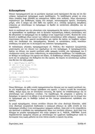 8.Exceptions 
Όποιον προγραμματιστή και να ρωτήσετε (έμπειρο κατά προτίμηση!) θα σας πεί ότι δεν 
υπάρχει πραγματικά πρόγραμμα χωρίς προβλήματα. Τα προβλήματα μπορεί να είναι 
λόγω ύπαρξης bugs (δηλαδή μη εσκεμμένων λαθών στον κώδικα), λόγω εξωτερικών 
παραγόντων (μη διαθέσιμος χώρος στο σκληρό, κατεστραμμένα αρχεία, ανεπαρκής 
μνήμη, κλπ) ή ακόμη και από λάθη του χρήστη (π.χ. επέλεξε ορισμένες ασύμβατες 
ενέργειες με αποτέλεσμα το πρόγραμμα να βρεθεί σε κατάσταση αδιεξόδου και να 
τερματίσει). 
Κατά το σχεδιασμό και την υλοποίηση ενός προγράμματος θα πρέπει ο προγραμματιστής 
να προσπαθήσει να προβλέψει όσο το δυνατόν περισσότερες πιθανές καταστάσεις που 
θα οδηγούσαν το πρόγραμμά του σε σφάλμα ή/και τερματισμό (crash). Φυσικά δεν είναι 
δυνατή η πρόβλεψη όλων αυτών των πιθανών καταστάσεων αλλά υπάρχουν ορισμένες 
περιπτώσεις που είναι αρκετά συνηθισμένες και πρέπει θα πρέπει να ληφθούν υπόψιν 
κατά τον σχεδιασμό του προγράμματος. Φυσικά, οι καταστάσεις αυτές ποικίλουν 
αναλόγως την φύση και τη λειτουργία του εκάστοτε προγράμματος. 
Οι παλαιότερες γλώσσες προγραμματισμού (C, PASCAL) δεν παρέχουν ξεχωριστούς 
μηχανισμούς για τον έλεγχο των σφαλμάτων σε ένα πρόγραμμα. Ο προγραμματιστής 
πρέπει να ελέγχει την σωστή εκτέλεση κάθε γραμμής εντολής στο πρόγραμμά του ή 
τουλάχιστον αυτές που έχουν πιθανότητες να παρουσιάσουν πρόβλημα. Για παράδειγμα, 
αν θέλαμε να ανοίξουμε ένα αρχείο στο δίσκο, να διαβάσουμε κάποιες πληροφορίες από 
αυτό και να γράψουμε νέα δεδομένα στο ίδιο αρχείο, θα έπρεπε να εκτελέσουμε κώδικα 
που θα έχει την εξής μορφή: 
fc = open(“αρχείο.dat”); 
if (fc == 0 && errno != 0) 
println(“error”); 
success = read(fc, buffer); 
if (success) { 
// do stuff 
} 
success = write(fc, buffer); 
if (success) { 
// again, do stuff 
} 
Όπως βλέπουμε, σε κάθε εντολή πραγματοποιείται έλεγχος για την σωστή εκτέλεσή της. 
Αν για παράδειγμα δεν έχουμε πρόσβαση στο αρχείο, η πρώτη εντολή θα επιστρέψει 
λάθος. Ακόμη όμως και αν εκτελεστεί επιτυχώς, θα πρέπει να επιβεβαιώσουμε και το 
αποτέλεσμα των υπολοίπων εντολών. Για παράδειγμα, θα μπορούσε ο χρήστης να 
διαγράψει το αρχείο ή να σβήσει ή να αντικαταστήσει τα περιεχόμενά του τη στιγμή που 
το πρόγραμμά μας το διαβάζει (ειδικά αν δεν έχουμε αποκλειστική πρόσβαση στο 
αρχείο). 
Σε μικρά προγράμματα, τέτοιοι επιπλέον έλεγχοι δεν είναι ιδιαίτερα δύσκολοι, αλλά 
είναι ιδιαίτερα κουραστική διαδικασία η εισαγωγή ελέγχων σε κάθε εντολή σε ένα 
πρόγραμμα χιλιάδων ή και εκατομμυρίων γραμμών κώδικα, πέρα από το ότι επηρεάζεται 
και αρνητικά η απόδοση του προγράμματος λόγω των επιπλέον ελέγχων. Αυτό ήταν ένα 
δίλημμα σε μεγάλα προγράμματα που είχαν γραφτεί σε C, PASCAL, FORTRAN. Συχνά 
παραλείπονταν ορισμένοι έλεγχοι με αποτέλεσμα την εμφάνιση προβλημάτων κατά τη 
λειτουργία τους χωρίς μάλιστα να είναι πάντα εύκολη η εύρεση της αιτίας. 
Σημειώσεις Java Σελίδα 41 
 