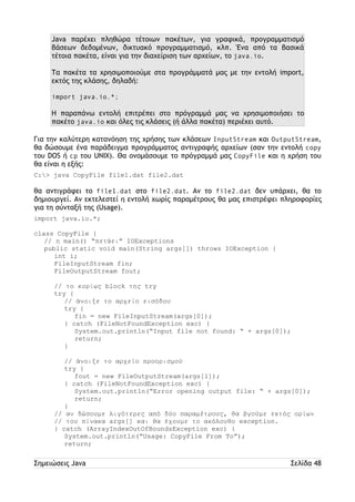 Java παρέχει πληθώρα τέτοιων πακέτων, για γραφικά, προγραμματισμό 
βάσεων δεδομένων, δικτυακό προγραμματισμό, κλπ. Ένα από τα βασικά 
τέτοια πακέτα, είναι για την διαχείριση των αρχείων, το java.io. 
Τα πακέτα τα χρησιμοποιούμε στα προγράμματά μας με την εντολή import, 
εκτός της κλάσης, δηλαδή: 
import java.io.*; 
Η παραπάνω εντολή επιτρέπει στο πρόγραμμά μας να χρησιμοποιήσει το 
πακέτο java.io και όλες τις κλάσεις (ή άλλα πακέτα) περιέχει αυτό. 
Για την καλύτερη κατανόηση της χρήσης των κλάσεων InputStream και OutputStream, 
θα δώσουμε ένα παράδειγμα προγράμματος αντιγραφής αρχείων (σαν την εντολή copy 
του DOS ή cp του UNIX). Θα ονομάσουμε το πρόγραμμά μας CopyFile και η χρήση του 
θα είναι η εξής: 
C:> java CopyFile file1.dat file2.dat 
θα αντιγράφει το file1.dat στο file2.dat. Αν το file2.dat δεν υπάρχει, θα το 
δημιουργεί. Αν εκτελεστεί η εντολή χωρίς παραμέτρους θα μας επιστρέφει πληροφορίες 
για τη σύνταξή της (Usage). 
import java.io.*; 
class CopyFile { 
// η main() “πετάει” IOExceptions 
public static void main(String args[]) throws IOException { 
int i; 
FileInputStream fin; 
FileOutputStream fout; 
// το κυρίως block της try 
try { 
// άνοιξε το αρχείο εισόδου 
try { 
fin = new FileInputStream(args[0]); 
} catch (FileNotFoundException exc) { 
System.out.println(“Input file not found: “ + args[0]); 
return; 
} 
// άνοιξε το αρχείο προορισμού 
try { 
fout = new FileOutputStream(args[1]); 
} catch (FileNotFoundException exc) { 
System.out.println(“Error opening output file: “ + args[0]); 
return; 
} 
// αν δώσουμε λιγότερες από δύο παραμέτρους, θα βγούμε εκτός ορίων 
// του πίνακα args[] και θα έχουμε το ακόλουθο exception. 
} catch (ArrayIndexOutOfBoundsException exc) { 
System.out.println(“Usage: CopyFile From To”); 
return; 
Σημειώσεις Java Σελίδα 48 
 