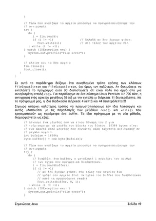 } 
// Τώρα που ανοίξαμε τα αρχεία μπορούμε να πραγματοποιήσουμε την 
// αντιγραφή: 
try { 
do { 
i = fin.read(); 
if (i != -1) // δηλαδή αν δεν έχουμε φτάσει 
fout.write(i); // στο τέλος του αρχείου fin 
} while (i != -1); 
} catch (IOException exc) { 
System.out.println(“File error”); 
} 
// κλείσε και τα δύο αρχεία 
fin.close(); 
fout.close(); 
} 
} 
Σε αυτό το παράδειγμα δείξαμε ένα συνηθισμένο τρόπο χρήσης των κλάσεων 
FileInputStream και FileOutputStream, όχι όμως τον καλύτερο. Αν δοκιμάσετε να 
εκτελέσετε το πρόγραμμα αυτό θα διαπιστώσετε ότι είναι πολύ πιο αργό από μια 
συνηθισμένη εντολή copy. Για παράδειγμα σε ένα σύστημα Linux Pentium III/ 700 Mhz, η 
αντιγραφή ενός αρχείου μεγέθους 56 MB με την εντολή cp διήρκεσε 11 δευτερόλεπτα. Με 
το πρόγραμμά μας, η ίδια διαδικασία διήρκεσε 4 λεπτά και 44 δευτερόλεπτα!!! 
Σίγουρα υπάρχει καλύτερος τρόπος να πραγματοποιήσουμε την ίδια λειτουργία και 
αυτός υλοποιείται με τις παραλλαγές των μεθόδων read() και write() που 
χρησιμοποιούν ως παράμετρο ένα buffer. Το ίδιο πρόγραμμα με τη νέα μέθοδο, 
διαμορφώνεται ως εξής: 
// Δίνουμε ένα μέγεθος που να είναι δύναμη του 2 για 
// ταίριασμα με τα μεγέθη των blocks του δίσκου. 16384 bytes είναι 
// ένα αρκετά καλό μέγεθος που εγγυάται καλή ταχύτητα αντιγραφής σε 
// μεγάλα αρχεία 
int bufsize = 16384; 
byte buffer[] = new byte[bufsize]; 
// Τώρα που ανοίξαμε τα αρχεία μπορούμε να πραγματοποιήσουμε την 
// αντιγραφή: 
try { 
do { 
// διαβάζει ένα buffer, η μεταβλητή i περιέχει τον αριθμό 
// των bytes που πραγματικά διαβάστηκαν. 
i = fin.read(buffer); 
if (i != -1) 
// αν δεν έχουμε φτάσει στο τέλος του αρχείου fin 
// γράψε στο αρχείο fout τα bytes του buffer που διαβάστηκαν 
// κατά τη προηγούμενη read() 
fout.write(buffer, 0, i); 
} while (i != -1); 
} catch (IOException exc) { 
System.out.println(“File error”); 
} 
Σημειώσεις Java Σελίδα 49 
 