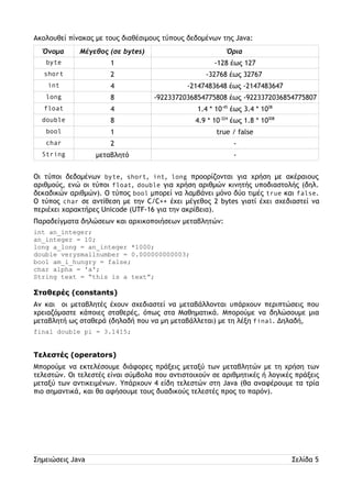 Ακολουθεί πίνακας με τους διαθέσιμους τύπους δεδομένων της Java: 
Όνομα Μέγεθος (σε bytes) Όρια 
byte 1 -128 έως 127 
short 2 -32768 έως 32767 
int 4 -2147483648 έως -2147483647 
long 8 -9223372036854775808 έως -9223372036854775807 
float 4 1.4 * 10-45 έως 3.4 * 1038 
double 8 4.9 * 10-324 έως 1.8 * 10308 
bool 1 true / false 
char 2 - 
String μεταβλητό - 
Οι τύποι δεδομένων byte, short, int, long προορίζονται για χρήση με ακέραιους 
αριθμούς, ενώ οι τύποι float, double για χρήση αριθμών κινητής υποδιαστολής (δηλ. 
δεκαδικών αριθμών). Ο τύπος bool μπορεί να λαμβάνει μόνο δύο τιμές true και false. 
Ο τύπος char σε αντίθεση με την C/C++ έχει μέγεθος 2 bytes γιατί έχει σχεδιαστεί να 
περιέχει χαρακτήρες Unicode (UTF-16 για την ακρίβεια). 
Παραδείγματα δηλώσεων και αρχικοποιήσεων μεταβλητών: 
int an_integer; 
an_integer = 10; 
long a_long = an_integer *1000; 
double verysmallnumber = 0.000000000003; 
bool am_i_hungry = false; 
char alpha = 'a'; 
String text = “this is a text”; 
Σταθερές (constants) 
Αν και οι μεταβλητές έχουν σχεδιαστεί να μεταβάλλονται υπάρχουν περιπτώσεις που 
χρειαζόμαστε κάποιες σταθερές, όπως στα Μαθηματικά. Μπορούμε να δηλώσουμε μια 
μεταβλητή ως σταθερά (δηλαδή που να μη μεταβάλλεται) με τη λέξη final. Δηλαδή, 
final double pi = 3.1415; 
Τελεστές (operators) 
Μπορούμε να εκτελέσουμε διάφορες πράξεις μεταξύ των μεταβλητών με τη χρήση των 
τελεστών. Οι τελεστές είναι σύμβολα που αντιστοιχούν σε αριθμητικές ή λογικές πράξεις 
μεταξύ των αντικειμένων. Υπάρχουν 4 είδη τελεστών στη Java (θα αναφέρουμε τα τρία 
πιο σημαντικά, και θα αφήσουμε τους δυαδικούς τελεστές προς το παρόν). 
Σημειώσεις Java Σελίδα 5 
 