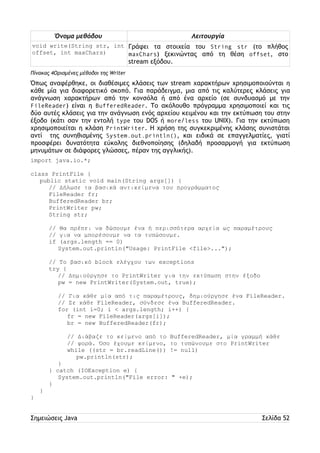 Όνομα μεθόδου Λειτουργία 
void write(String str, int 
offset, int maxChars) 
Γράφει τα στοιχεία του String str (το πλήθος 
maxChars) ξεκινώντας από τη θέση offset, στο 
stream εξόδου. 
Πίνακας 4Ορισμένες μέθοδοι της Writer 
Όπως αναφέρθηκε, οι διαθέσιμες κλάσεις των stream χαρακτήρων χρησιμοποιούνται η 
κάθε μία για διαφορετικό σκοπό. Για παράδειγμα, μια από τις καλύτερες κλάσεις για 
ανάγνωση χαρακτήρων από την κονσόλα ή από ένα αρχείο (σε συνδυασμό με την 
FileReader) είναι η BufferedReader. Το ακόλουθο πρόγραμμα χρησιμοποιεί και τις 
δύο αυτές κλάσεις για την ανάγνωση ενός αρχείου κειμένου και την εκτύπωση του στην 
έξοδο (κάτι σαν την εντολή type του DOS ή more/less του UNIX). Για την εκτύπωση 
χρησιμοποιείται η κλάση PrintWriter. Η χρήση της συγκεκριμένης κλάσης συνιστάται 
αντί της συνηθισμένης System.out.println(), και ειδικά σε επαγγελματίες, γιατί 
προσφέρει δυνατότητα εύκολης διεθνοποίησης (δηλαδή προσαρμογή για εκτύπωση 
μηνυμάτων σε διάφορες γλώσσες, πέραν της αγγλικής). 
import java.io.*; 
class PrintFile { 
public static void main(String args[]) { 
// Δήλωσε τα βασικά αντικείμενα του προγράμματος 
FileReader fr; 
BufferedReader br; 
PrintWriter pw; 
String str; 
// Θα πρέπει να δώσουμε ένα ή περισσότερα αρχεία ως παραμέτρους 
// για να μπορέσουμε να τα τυπώσουμε. 
if (args.length == 0) 
System.out.println("Usage: PrintFile <file>..."); 
// Το βασικό block ελέγχου των exceptions 
try { 
// Δημιούργησε το PrintWriter για την εκτύπωση στην έξοδο 
pw = new PrintWriter(System.out, true); 
// Για κάθε μία από τις παραμέτρους, δημιούργησε ένα FileReader. 
// Σε κάθε FileReader, σύνδεσε ένα BufferedReader. 
for (int i=0; i < args.length; i++) { 
fr = new FileReader(args[i]); 
br = new BufferedReader(fr); 
// Διάβαζε το κείμενο από το BufferedReader, μία γραμμή κάθε 
// φορά. Όσο έχουμε κείμενο, το τυπώνουμε στο PrintWriter 
while ((str = br.readLine()) != null) 
pw.println(str); 
} 
} catch (IOException e) { 
System.out.println("File error: " +e); 
} 
} 
} 
Σημειώσεις Java Σελίδα 52 
 