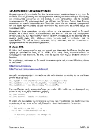 10.Δικτυακός Προγραμματισμός 
Ο προγραμματισμός σε επίπεδο δικτύου είναι ένα από τα πιο δυνατά σημεία της Java. Σε 
αντίθεση με άλλες γλώσσες που προσφέρουν ένα τελείως αυτόνομο σύστημα διαχείρισης 
και επικοινωνίας δεδομένων σε ένα δίκτυο, η Java χρησιμοποιεί όσο το δυνατόν 
περισσότερο την ήδη υπάρχουσα δομή των κλάσεων των Streams. Για την Java δεν έχει 
σημασία αν το αρχείο/stream είναι στο δίσκο ή σε μια σελίδα στο Internet, χρησιμοποιεί 
τον ίδιο τρόπο προσπέλλασης και για τα δύο κάτι που διευκολύνει σε μεγάλο βαθμό τον 
προγραμματιστή. 
Οπωσδήποτε όμως προσφέρει επιπλέον κλάσεις για τον προγραμματισμό σε δικτυακό 
επίπεδο. Οι κλάσεις αυτές περιλαμβάνονται στο πακέτο java.net και προσφέρουν 
επικοινωνία μέσω των πρωτοκόλλων TCP/IP και UDP. Αναφορικά, οι πιο βασικές από τις 
κλάσεις αυτές είναι: URL, URLConnection, Socket, and ServerSocket για το 
πρωτόκολλο TCP, ενώ οι DatagramPacket, DatagramSocket, and MulticastSocket 
χρησιμοποιούνται για επικοινωνία μέσω UDP. 
Η κλάση URL 
Η κλάση αυτή χρησιμοποιείται για τον ορισμό μιας δικτυακής διεύθυνσης (κυρίως για 
χρήση με πρωτόκολλα όπως HTTP, HTTPS, FTP, κλπ), όπως χρησιμοποιούνται σε 
προγράμματα web browsers. Το URL είναι τα αρχικά των λέξεων Uniform Resource 
Locator. 
Για παράδειγμα, αν έχουμε το δικτυακό τόπο www.mysite.net, έγκυρα URLs θεωρούνται 
τα ακόλουθα: 
http://www.mysite.net/ 
http://www.mysite.net/pages/article.html 
Μπορείτε να δημιουργήσετε αντικείμενα URL πολύ εύκολα και ακόμη να τα συνδέσετε 
μεταξύ τους ώς εξής: 
URL mysite = new URL("http://www.mysite.net/pages/"); 
URL mysiteArticle = new URL(mysite, "article.html"); 
URL mysiteForm = new URL(mysite, "form.html"); 
Στο παράδειγμα αυτό, χρησιμοποιήσαμε την κλάση URL καλώντας το δημιουργό της 
(constructor) με τις εξής ισοδύναμες μορφές: 
URL(URL baseURL) 
URL(URL baseURL, String relativeURL) 
Η κλάση URL προσφέρει τη δυνατότητα ελέγχου της εγκυρότητας της διεύθυνσης που 
περνάμε ως string, με τη χρήση ενός Exception τύπου MalformedURLException. 
try { 
URL myURL = new URL(. . .) 
} catch (MalformedURLException e) { 
. . . 
// κώδικας χειρισμού του Exception 
. . . 
} 
Σημειώσεις Java Σελίδα 53 
 