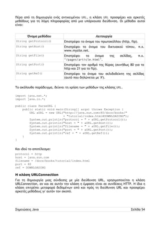 Πέρα από τη δημιουργία ενός αντικειμένου URL, η κλάση URL προσφέρει και αρκετές 
μεθόδους για τη λήψη πληροφορίας από μια υπάρχουσα διεύθυνση. Οι μέθοδοι αυτοί 
είναι: 
Όνομα μεθόδου Λειτουργία 
String getProtocol() Επιστρέφει το όνομα του πρωτοκόλλου (http, ftp). 
String getHost() Επιστρέφει το όνομα του δικτυακού τόπου, π.χ. 
www.mysite.net. 
String getFile() Επιστρέφει το όνομα της σελίδας, π.χ. 
“/pages/article.html”. 
String getPort() Επιστρέφει τον αριθμό της θύρας (συνήθως 80 για το 
http και 21 για το ftp). 
String getRef() Επιστρέφει το όνομα του σελιδοδείκτη της σελίδας 
(αυτό που δηλώνεται με '#'). 
Το ακόλουθο παράδειγμα, δείχνει τη χρήση των μεθόδων της κλάσης URL. 
import java.net.*; 
import java.io.*; 
public class ParseURL { 
public static void main(String[] args) throws Exception { 
URL aURL = new URL("http://java.sun.com:80/docs/books/" 
+ "tutorial/index.html#DOWNLOADING"); 
System.out.println("protocol = " + aURL.getProtocol()); 
System.out.println("host = " + aURL.getHost()); 
System.out.println("filename = " + aURL.getFile()); 
System.out.println("port = " + aURL.getPort()); 
System.out.println("ref = " + aURL.getRef()); 
} 
} 
Και ιδού το αποτέλεσμα: 
protocol = http 
host = java.sun.com 
filename = /docs/books/tutorial/index.html 
port = 80 
ref = DOWNLOADING 
Η κλάση URLConnection 
Για τη δημιουργία μιας σύνδεσης με μία διεύθυνση URL, χρησιμοποιείται η κλάση 
URLConnection, αν και σε αυτήν την κλάση η έμφαση είναι σε συνδέσεις HTTP. Η ίδια η 
κλάση επιτρέπει μεταφορά δεδομένων από και πρός τη διεύθυνση URL και προσφέρει 
αρκετές μεθόδους γι' αυτόν τον σκοπό. 
Σημειώσεις Java Σελίδα 54 
 