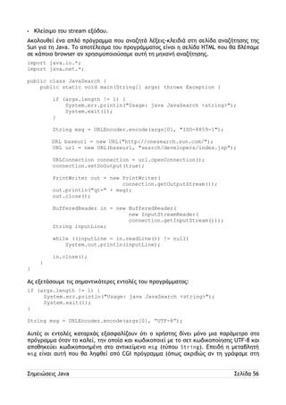 • Κλείσιμο του stream εξόδου. 
Ακολουθεί ένα απλό πρόγραμμα που αναζητά λέξεις-κλειδιά στη σελίδα αναζήτησης της 
Sun για τη Java. Το αποτέλεσμα του προγράμματος είναι η σελίδα HTML που θα βλέπαμε 
σε κάποιο browser αν χρησιμοποιούσαμε αυτή τη μηχανή αναζήτησης. 
import java.io.*; 
import java.net.*; 
public class JavaSearch { 
public static void main(String[] args) throws Exception { 
if (args.length != 1) { 
System.err.println("Usage: java JavaSearch <string>"); 
System.exit(1); 
} 
String msg = URLEncoder.encode(args[0], "ISO-8859-1"); 
URL baseurl = new URL("http://onesearch.sun.com/"); 
URL url = new URL(baseurl, "search/developers/index.jsp"); 
URLConnection connection = url.openConnection(); 
connection.setDoOutput(true); 
PrintWriter out = new PrintWriter( 
connection.getOutputStream()); 
out.println("qt=" + msg); 
out.close(); 
BufferedReader in = new BufferedReader( 
new InputStreamReader( 
connection.getInputStream())); 
String inputLine; 
while ((inputLine = in.readLine()) != null) 
System.out.println(inputLine); 
in.close(); 
} 
} 
Ας εξετάσουμε τις σημαντικότερες εντολές του προγράμματος: 
if (args.length != 1) { 
System.err.println("Usage: java JavaSearch <string>"); 
System.exit(1); 
} 
String msg = URLEncoder.encode(args[0], “UTF-8”); 
Αυτές οι εντολές καταρχάς εξασφαλίζουν ότι ο χρήστης δίνει μόνο μια παράμετρο στο 
πρόγραμμα όταν το καλεί, την οποία και κωδικοποιεί με το σετ κωδικοποίησης UTF-8 και 
αποθηκεύει κωδικοποιημένη στο αντικείμενο msg (τύπου String). Επειδή η μεταβλητή 
msg είναι αυτή που θα ληφθεί από CGI πρόγραμμα (όπως ακριβώς αν τη γράφαμε στη 
Σημειώσεις Java Σελίδα 56 
 