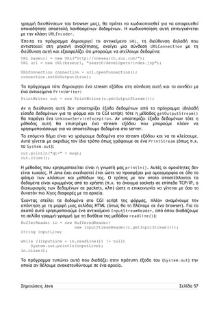 γραμμή διευθύνσεων του browser μας), θα πρέπει να κωδικοποιηθεί για να αποφευχθεί 
οποιαδήποτε αποστολή λανθασμένων δεδομένων. Η κωδικοποίηση αυτή επιτυγχάνεται 
με την κλάση URLEncoder. 
Έπειτα το πρόγραμμα δημιουργεί το αντικείμενο URL, τη διεύθυνση δηλαδή που 
αντιστοιχεί στη μηχανή αναζήτησης, ανοίγει μια σύνδεση URLConnection με τη 
διεύθυνση αυτή και εξασφαλίζει ότι μπορούμε να στείλουμε δεδομένα: 
URL baseurl = new URL("http://onesearch.sun.com/"); 
URL url = new URL(baseurl, "search/developers/index.jsp"); 
URLConnection connection = url.openConnection(); 
connection.setDoOutput(true); 
Το πρόγραμμα τότε δημιουργει ένα stream εξόδου στη σύνδεση αυτή και το συνδέει με 
ένα αντικείμενο PrintWriter: 
PrintWriter out = new PrintWriter(c.getOutputStream()); 
Αν η διεύθυνση αυτή δεν υποστηρίζει έξοδο δεδομένων από το πρόγραμμα (δηλαδή 
είσοδο δεδομένων για τη φόρμα και το CGI script) τότε η μέθοδος getOutputStream() 
θα παράγει ένα UnknownServiceException. Αν υποστηρίζει έξοδο δεδομένων τότε η 
μέθοδος αυτή θα επιστρέψει ένα stream εξόδου που μπορούμε πλέον να 
χρησιμοποιήσουμε για να αποστείλουμε δεδομένα στο server. 
Το επόμενο βήμα είναι να γράψουμε δεδομένα στο stream εξόδου και να το κλείσουμε. 
Αυτό γίνεται με ακριβώς τον ίδιο τρόπο όπως γράφουμε σε ένα PrintStream (όπως π.χ. 
το System.out): 
out.println("qt=" + msg); 
out.close(); 
Η μέθοδος που χρησιμοποιείται είναι η γνωστή μας println(). Αυτές οι ομοιότητες δεν 
είναι τυχαίες. Η Java έχει σχεδιαστεί έτσι ώστε να προσφέρει μια ομοιομορφία σε όλο το 
φάσμα των κλάσεων και μεθόδων της. Ο τρόπος με τον οποίο αποστέλλονται τα 
δεδομένα είναι κρυμμένος από το χρήστη (π.χ. το άνοιγμα sockets σε επίπεδο TCP/IP, ο 
διαχωρισμός των δεδομένων σε packets, κλπ) ώστε η επικοινωνία να γίνεται με όσο το 
δυνατόν πιο λίγες διαφορές με τα αρχεία. 
Έχοντας στείλει τα δεδομένα στο CGI script της φόρμας, πλέον αναμένουμε την 
απάντηση με τη μορφή μιας σελίδας HTML (όπως θα τη βλέπαμε σε ένα browser). Για το 
σκοπό αυτό χρησιμοποιούμε ένα αντικείμενο InputStreamReader, από όπου διαβάζουμε 
τη σελίδα γραμμή-γραμμή (με τη βοήθεια της μεθόδου readline()): 
BufferReader in = new BufferedReader( 
new InputStreamReader(c.getInputStream())); 
String inputLine; 
while ((inputLine = in.readLine()) != null) 
System.out.println(inputLine); 
in.close(); 
Το πρόγραμμα τυπώνει αυτά που διαβάζει στην πρότυπη έξοδο του (System.out) την 
οποία αν θέλουμε ανακατευθύνουμε σε ένα αρχείο. 
Σημειώσεις Java Σελίδα 57 
 