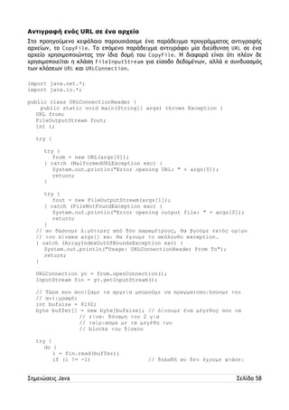 Αντιγραφή ενός URL σε ένα αρχείο 
Στο προηγούμενο κεφάλαιο παρουσιάσαμε ένα παράδειγμα προγράμματος αντιγραφής 
αρχείων, το CopyFile. Το επόμενο παράδειγμα αντιγράφει μία διεύθυνση URL σε ένα 
αρχείο χρησιμοποιώντας την ίδια δομή του CopyFile. Η διαφορά είναι ότι πλέον δε 
χρησιμοποιείται η κλάση FileInputStream για είσοδο δεδομένων, αλλά ο συνδυασμός 
των κλάσεων URL και URLConnection. 
import java.net.*; 
import java.io.*; 
public class URLConnectionReader { 
public static void main(String[] args) throws Exception { 
URL from; 
FileOutputStream fout; 
int i; 
try { 
try { 
from = new URL(args[0]); 
} catch (MalformedURLException exc) { 
System.out.println("Error opening URL: " + args[0]); 
return; 
} 
try { 
fout = new FileOutputStream(args[1]); 
} catch (FileNotFoundException exc) { 
System.out.println("Error opening output file: " + args[0]); 
return; 
} 
// αν δώσουμε λιγότερες από δύο παραμέτρους, θα βγούμε εκτός ορίων 
// του πίνακα args[] και θα έχουμε το ακόλουθο exception. 
} catch (ArrayIndexOutOfBoundsException exc) { 
System.out.println("Usage: URLConnectionReader From To"); 
return; 
} 
URLConnection yc = from.openConnection(); 
InputStream fin = yc.getInputStream(); 
// Τώρα που ανοίξαμε τα αρχεία μπορούμε να πραγματοποιήσουμε την 
// αντιγραφή: 
int bufsize = 8192; 
byte buffer[] = new byte[bufsize]; // Δίνουμε ένα μέγεθος που να 
// είναι δύναμη του 2 για 
// ταίριασμα με τα μεγέθη των 
// blocks του δίσκου 
try { 
do { 
i = fin.read(buffer); 
if (i != -1) // δηλαδή αν δεν έχουμε φτάσει 
Σημειώσεις Java Σελίδα 58 
 