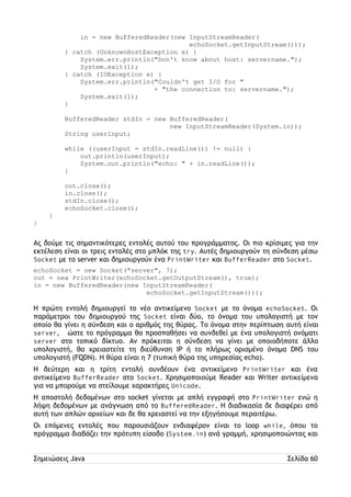 in = new BufferedReader(new InputStreamReader( 
echoSocket.getInputStream())); 
} catch (UnknownHostException e) { 
System.err.println("Don't know about host: servername."); 
System.exit(1); 
} catch (IOException e) { 
System.err.println("Couldn't get I/O for " 
+ "the connection to: servername."); 
System.exit(1); 
} 
BufferedReader stdIn = new BufferedReader( 
new InputStreamReader(System.in)); 
String userInput; 
while ((userInput = stdIn.readLine()) != null) { 
out.println(userInput); 
System.out.println("echo: " + in.readLine()); 
} 
out.close(); 
in.close(); 
stdIn.close(); 
echoSocket.close(); 
} 
} 
Ας δούμε τις σημαντικότερες εντολές αυτού του προγράμματος. Οι πιο κρίσιμες για την 
εκτέλεση είναι οι τρεις εντολές στο μπλόκ της try. Αυτές δημιουργούν τη σύνδεση μέσω 
Socket με το server και δημιουργούν ένα PrintWriter και BufferReader στο Socket. 
echoSocket = new Socket("server", 7); 
out = new PrintWriter(echoSocket.getOutputStream(), true); 
in = new BufferedReader(new InputStreamReader( 
echoSocket.getInputStream())); 
Η πρώτη εντολή δημιουργεί το νέο αντικείμενο Socket με το όνομα echoSocket. Οι 
παράμετροι του δημιουργού της Socket είναι δύο, το όνομα του υπολογιστή με τον 
οποίο θα γίνει η σύνδεση και ο αριθμός της θύρας. Το όνομα στην περίπτωση αυτή είναι 
server, ώστε το πρόγραμμα θα προσπαθήσει να συνδεθεί με ένα υπολογιστή ονόματι 
server στο τοπικό δίκτυο. Αν πρόκειται η σύνδεση να γίνει με οποιοδήποτε άλλο 
υπολογιστή, θα χρειαστείτε τη διεύθυνση IP ή το πλήρως ορισμένο όνομα DNS του 
υπολογιστή (FQDN). Η θύρα είναι η 7 (τυπική θύρα της υπηρεσίας echo). 
Η δεύτερη και η τρίτη εντολή συνδέουν ένα αντικείμενο PrintWriter και ένα 
αντικείμενο BufferReader στο Socket. Χρησιμοποιούμε Reader και Writer αντικείμενα 
για να μπορούμε να στείλουμε χαρακτήρες Unicode. 
Η αποστολή δεδομένων στο socket γίνεται με απλή εγγραφή στο PrintWriter ενώ η 
λήψη δεδομένων με ανάγνωση από το BufferedReader. Η διαδικασία δε διαφέρει από 
αυτή των απλών αρχείων και δε θα χρειαστεί να την εξηγήσουμε περαιτέρω. 
Οι επόμενες εντολές που παρουσιάζουν ενδιαφέρον είναι το loop while, όπου το 
πρόγραμμα διαβάζει την πρότυπη είσοδο (System.in) ανά γραμμή, χρησιμοποιώντας και 
Σημειώσεις Java Σελίδα 60 
 
