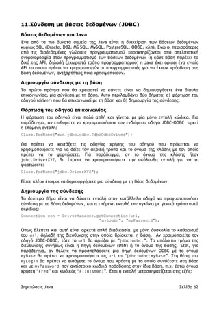 11.Σύνδεση με βάσεις δεδομένων (JDBC) 
Βάσεις δεδομένων και Java 
Ένα από τα πιο δυνατά σημεία της Java είναι η διαχείριση των βάσεων δεδομένων 
κυρίως SQL (Oracle, DB2, MS SQL, MySQL, PostgreSQL, ODBC, κλπ). Ενώ οι περισσότερες 
από τις διαδεδομένες γλώσσες προγραμματισμού χαρακτηρίζονται από απελπιστική 
ανομοιομορφία στον προγραμματισμό των βάσεων δεδομένων (η κάθε βάση παρέχει το 
δικό της API, δηλαδή ξεχωριστό τρόπο προγραμματισμού) η Java έχει ορίσει ένα ενιαίο 
API το οποιο πρέπει να χρησιμοποιούν οι προγραμματιστές για να έχουν πρόσβαση στη 
βάση δεδομένων, ανεξαρτήτως ποια χρησιμοποιούν. 
Δημιουργία σύνδεσης με τη βάση 
Το πρώτο πράγμα που θα χρειαστεί να κάνετε είναι να δημιουργήσετε ένα δίαυλο 
επικοινωνίας, μία σύνδεση με τη βάση. Αυτό περιλαμβάνει δύο βήματα: α) φόρτωση του 
οδηγού (driver) που θα επικοινωνεί με τη βάση και β) δημιουργία της σύνδεσης. 
Φόρτωση του οδηγού επικοινωνίας 
Η φόρτωση του οδηγού είναι πολύ απλή και γίνεται με μία μόνο εντολή κώδικα. Για 
παράδειγμα, αν επιθυμείτε να χρησιμοποιήσετε τον ενδιάμεσο οδηγό JDBC-ODBC, αρκεί 
η επόμενη εντολή: 
Class.forName("sun.jdbc.odbc.JdbcOdbcDriver"); 
Θα πρέπει να κοιτάξετε τις οδηγίες χρήσης του οδηγού που πρόκειται να 
χρησιμοποιήσετε για να δείτε τον ακριβή τρόπο και το όνομα της κλάσης με τον οποίο 
πρέπει να το φορτώσετε. Για παράδειγμα, αν το όνομα της κλάσης ήταν 
jdbc.DriverXYZ, θα έπρεπε να χρησιμοποιήσετε την ακόλουθη εντολή για να τη 
φορτώσετε: 
Class.forName("jdbc.DriverXYZ"); 
Είστε πλέον έτοιμοι να δημιουργήσετε μια σύνδεση με τη βάση δεδομένων. 
Δημιουργία της σύνδεσης 
Το δεύτερο βήμα είναι να δώσετε εντολή στον κατάλληλο οδηγό να πραγματοποιήσει 
σύνδεση με τη βάση δεδομένων, και η επόμενη εντολή επιτυγχάνει με γενικό τρόπο αυτό 
ακριβώς: 
Connection con = DriverManager.getConnection(url, 
“myLogin", "myPassword"); 
Όπως βλέπετε και αυτή είναι αρκετά απλή διαδικασία, με μόνη δυσκολία το καθορισμό 
του url, δηλαδή της διεύθυνσης στην οποία βρίσκεται η βάση. Αν χρσιμοποιείτε τον 
οδηγό JDBC-ODBC, τότε το url θα αρχίζει με “jdbc:odbc:”. Το υπόλοιπο τμήμα της 
διεύθυνσης συνήθως είναι η πηγή δεδομένων (DSN) ή το όνομα της βάσης. Έτσι, για 
παράδειγμα, αν θέλετε να προσπελάσσετε μια πηγή δεδομένων ODBC με το όνομα 
myBase θα πρέπει να χρησιμοποιήσετε ως url το “jdbc:odbc:myBase”. Στη θέση του 
myLogin θα πρέπει να εισάγετε το όνομα του χρήστη με το οποίο συνδέεστε στη βάση 
και με myPassword, τον αντίστοιχο κωδικό πρόσβασης στην ίδια βάση, π.χ. έστω όνομα 
χρήστη “Fred” και κωδικός “Fl1ntst0n3”. Έτσι η εντολή μετασχηματίζεται στις εξής: 
Σημειώσεις Java Σελίδα 62 
 