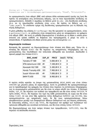 String url = "jdbc:odbc:myBase"; 
Connection con = DriverManager.getConnection(url, "Fred", "Fl1ntst0n3"); 
Αν χρησιμοποιείτε έναν οδηγό JDBC από κάποιο άλλο κατασκευαστή (εκτός της Sun) θα 
πρέπει να ανατρέξετε στις αντίστοιχες οδηγίες, για το ποιο πρωτόκολλο σύνδεσης να 
χρησιμοποιήσετε, δηλαδή τί ακριβώς να βάλετε μετά το jdbc: στη διεύθυνση σύνδεσης 
(π.χ. αν το πρωτόκολλο σύνδεσης είναι acme, θα πρέπει να βάλετε ως url 
“jdbc:acme”). Το υπόλοιπο τμήμα της διεύθυνσης χρησιμοποιείται για τη δήλωση της 
πηγής δεδομένων. 
Η μόνη μέθοδος της κλάσης DriverManager που θα χρειαστεί να χρησιμοποιήσετε, είναι 
η getConnection(), οι υπόλοιπες είναι απαραίτητες μόνο αν αποφασίσετε να γράψετε 
ένα οδηγό JDBC. Με αυτή τη μέθοδο δημιουργείται η σύνδεση με τη βάση η οποία μένει 
ανοιχτή για χρήση καθόλη τη διάρκεια του προγράμματος ή μέχρι να γίνει η 
αποσύνδεση. Η πρόσβαση στη βάση γίνεται μέσω του αντικειμένου con. 
Δημιουργία πινάκων 
Καταρχάς θα χρειαστεί να δημιουργήσουμε έναν πίνακα στη βάση μας. Έστω ότι ο 
πίνακας θα λέγεται BIKES και θα περιέχει τις απαραίτητες πληροφορίες για τις 
μοτοσυκλέτες που πουλήθηκαν την τελευταία εβδομάδα και συνολικά. Ακολουθεί η 
αρχική μορφή του πίνακα BIKES: 
BIKE_NAME SUP_ID PRICE SALES TOTAL 
Yamaha XT 500 101 5.000,00 € 0 0 
KTM Adventurer 650 49 7.300,00 € 0 0 
Kawasaki KLE 500 150 5.300,00 € 0 0 
Honda TransAlp 650 101 7.900,00 € 0 0 
Susuki VStrom 650 49 7.000,00 € 0 0 
BMW FS 650 150 8.900,00 € 0 0 
Η πρώτη στήλη κρατάει το όνομα της μοτοσυκλέτας (BIKE_NAME) και είναι τύπου 
VARCHAR (με μέγιστο μήκος 32 χαρακτήρες). Αυτή τη μεταβλητή θα χρησιμοποιήσουμε 
για το προσδιορισμό της γραμμής του πίνακα (που περιέχει τις αντίστοιχες πληροφορίες 
για τη συγκεκριμένη μοτοσυκλέτα) και θα είναι το κύριο κλειδί του πίνακα. Η δεύτερη 
στήλη, SUP_ID, θα περιέχει τον κωδικό του προμηθευτή και θα είναι τύπου INTEGER. Η 
τρίτη στήλη, PRICE, θα περιέχει την τιμή της κάθε μοτοσυκλέτας σε ευρώ και θα είναι 
τύπου FLOAT. Αν και στην SQL ορίζονται τύποι δεδομένων NUMERIC και DECIMAL που 
χρησιμοποιούνται για χρηματικές τιμές, δε θα τους χρησιμοποιήσουμε λόγω 
ασυμβατοτήτων μεταξύ των διαφορετιών βάσεων δεδομένων και για λόγους απλότητας. 
Οι τελευταίες στήλες, SALES και TOTAL, θα περιέχουν τον αριθμό των πωλήσεων την 
τρέχουσα εβδομάδα και συνολικά αντίστοιχα, και θα είναι επίσης τύπου INTEGER. 
Θα δημιουργήσουμε και έναν ακόμη πίνακα των προμηθευτών, SUPPLIERS, που θα 
περιέχει τα ακόλουθα στοιχεία: 
Σημειώσεις Java Σελίδα 63 
 