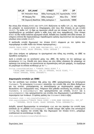 SUP_ID SUP_NAME STREET CITY ZIP 
101 Ντόναλντ Ντακ Οδός Γκαντεμιάς 313 Λιμνούπολη 13131 
49 Μαύρος Πητ Οδός Λούφας 7 Μίκυ Σίτυ 76767 
150 Σκρουτζ ΜακΝτακ Οδός Δολαρίων 1 Λιμνούπολη 10000 
Και στους δύο πίνακες BIKES και SUPPLIERS δηλώνεται το πεδίο SUP_ID, που σημαίνει 
ότι μπορούν να συσχετιστούν οι πληροφορίες από τους δύο πίνακες σε μία εντολή 
SELECT. Το πεδίο SUP_ID δρα ως πρωτεύον κλειδί για τον πίνακα SUPPLIERS ώστε να 
προσδιορίζεται με μοναδικό τρόπο ο κάθε ένας από τους προμηθευτές. Στον πίνακα 
BIKES το ίδιο πεδίο καλείται εξωτερικό κλειδί, δηλαδή έχει εισαχθεί από άλλο πίνακα. Σε 
επόμενη ενότητα θα παρουσιάσουμε παραδείγματα χρήσης πρωτεύοντων και εξωτερικών 
κλειδιών στην εντολή SELECT. 
Η ακόλουθη εντολή δημιουργεί τον πίνακα BIKES σύμφωνα με τον τρόπο που 
περιγράψαμε το κάθε πεδίο του πίνακα προηγουμένως.: 
CREATE TABLE BIKES ( BIKE_NAME VARCHAR(32), SUP_ID INTEGER, 
PRICE FLOAT, SALES INTEGER, TOTAL INTEGER ) 
(Δεν είναι ανάγκη να γράψουμε το ερωτηματικό στο τέλος της εντολής, το JDBC το 
προσθέτει αυτόματα.) 
Αυτή η εντολή για να εκτελεστεί μέσω του JDBC, θα πρέπει να την ορίσουμε ως 
αντικείμενο String. Επειδή στη Java (όπως και στις άλλες γλώσσες) δε μπορούμε να 
ορίσουμε ένα string που να επεκτείνεται σε περισσότερες από μία γραμμές, το χωρίζουμε 
σε μικρότερα τα οποίοα συνδέουμε με το '+'.: 
String createTableBikes = "CREATE TABLE BIKES " + 
"(BIKE_NAME VARCHAR(32), SUP_ID INTEGER, PRICE FLOAT, " + 
"SALES INTEGER, TOTAL INTEGER)"; 
Δημιουργία εντολών με JDBC 
Για την εκτέλεση των εντολών SQL μέσω του JDBC χρησιμοποιούμε τα αντικείμενα 
Statement. Το αντικείμενο Statement αποστέλει την εντολή SQL στη βάση δεδομένων 
και την εκτελεί, επιστρέφοντας τα αποτελέσματα με συγκεκριμένη μορφή που 
διευκολύνει την επεξεργασία τους. Υπάρχουν δύο μέθοδοι εκτέλεσης της εντολής με το 
Statement, η executeQuery() που χρησιμοποιείται για εντολές SELECT και η 
executeUpdate() που χρησιμοποιείται για εντολές που δημιουργούν ή μεταβάλλουν τα 
περιεχόμενα των πινάκων. Ο τρόπος χρήσης του Statement είναι ο εξής: 
Statement stmt = con.createStatement(); 
stmt.executeUpdate("CREATE TABLE BIKES ( BIKE_NAME VARCHAR(32), SUP_ID” 
+ “INTEGER, PRICE FLOAT, SALES INTEGER, TOTAL INTEGER)"); 
Δηλαδή, αρχικά δημιουργούμε το αντικείμενο stmt και του περνάμε την εντολή προς 
εκτέλεση με τη μέθοδο executeUpdate(). Επειδή έχουμε ήδη ορίσει ένα αντικείμενο 
String που περιέχει την εντολή SQL που δημιουργεί τον πίνακα BIKES, μπορούμε 
εναλλακτικά να εκτελέσουμε το εξής: 
stmt.executeUpdate(createTableBikes); 
Σημειώσεις Java Σελίδα 64 
 