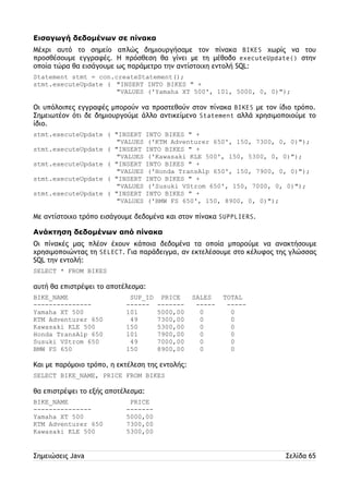 Εισαγωγή δεδομένων σε πίνακα 
Μέχρι αυτό το σημείο απλώς δημιουργήσαμε τον πίνακα BIKES χωρίς να του 
προσθέσουμε εγγραφές. Η πρόσθεση θα γίνει με τη μέθοδο executeUpdate() στην 
οποία τώρα θα εισάγουμε ως παράμετρο την αντίστοιχη εντολή SQL: 
Statement stmt = con.createStatement(); 
stmt.executeUpdate ( "INSERT INTO BIKES " + 
"VALUES ('Yamaha XT 500', 101, 5000, 0, 0)"); 
Οι υπόλοιπες εγγραφές μπορούν να προστεθούν στον πίνακα BIKES με τον ίδιο τρόπο. 
Σημειωτέον ότι δε δημιουργούμε άλλο αντικείμενο Statement αλλά χρησιμοποιούμε το 
ίδιο. 
stmt.executeUpdate ( "INSERT INTO BIKES " + 
"VALUES ('KTM Adventurer 650', 150, 7300, 0, 0)"); 
stmt.executeUpdate ( "INSERT INTO BIKES " + 
"VALUES ('Kawasaki KLE 500', 150, 5300, 0, 0)"); 
stmt.executeUpdate ( "INSERT INTO BIKES " + 
"VALUES ('Honda TransAlp 650', 150, 7900, 0, 0)"); 
stmt.executeUpdate ( "INSERT INTO BIKES " + 
"VALUES ('Susuki VStrom 650', 150, 7000, 0, 0)"); 
stmt.executeUpdate ( "INSERT INTO BIKES " + 
"VALUES ('BMW FS 650', 150, 8900, 0, 0)"); 
Με αντίστοιχο τρόπο εισάγουμε δεδομένα και στον πίνακα SUPPLIERS. 
Ανάκτηση δεδομένων από πίνακα 
Οι πίνακές μας πλέον έχουν κάποια δεδομένα τα οποία μπορούμε να ανακτήσουμε 
χρησιμοποιώντας τη SELECT. Για παράδειγμα, αν εκτελέσουμε στο κέλυφος της γλώσσας 
SQL την εντολή: 
SELECT * FROM BIKES 
αυτή θα επιστρέψει το αποτέλεσμα: 
BIKE_NAME SUP_ID PRICE SALES TOTAL 
--------------- ------ ------- ----- ----- 
Yamaha XT 500 101 5000,00 0 0 
KTM Adventurer 650 49 7300,00 0 0 
Kawasaki KLE 500 150 5300,00 0 0 
Honda TransAlp 650 101 7900,00 0 0 
Susuki VStrom 650 49 7000,00 0 0 
BMW FS 650 150 8900,00 0 0 
Και με παρόμοιο τρόπο, η εκτέλεση της εντολής: 
SELECT BIKE_NAME, PRICE FROM BIKES 
θα επιστρέψει το εξής αποτέλεσμα: 
BIKE_NAME PRICE 
--------------- ------- 
Yamaha XT 500 5000,00 
KTM Adventurer 650 7300,00 
Kawasaki KLE 500 5300,00 
Σημειώσεις Java Σελίδα 65 
 