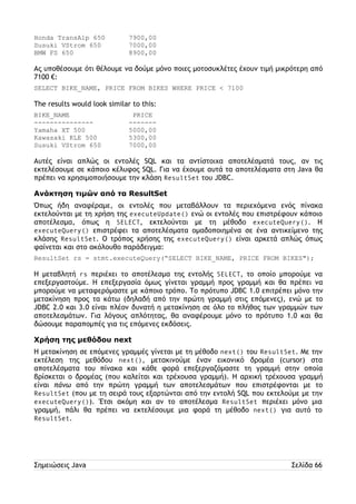 Honda TransAlp 650 7900,00 
Susuki VStrom 650 7000,00 
BMW FS 650 8900,00 
Ας υποθέσουμε ότι θέλουμε να δούμε μόνο ποιες μοτοσυκλέτες έχουν τιμή μικρότερη από 
7100 €: 
SELECT BIKE_NAME, PRICE FROM BIKES WHERE PRICE < 7100 
The results would look similar to this: 
BIKE_NAME PRICE 
--------------- ------- 
Yamaha XT 500 5000,00 
Kawasaki KLE 500 5300,00 
Susuki VStrom 650 7000,00 
Αυτές είναι απλώς οι εντολές SQL και τα αντίστοιχα αποτελέσματά τους, αν τις 
εκτελέσουμε σε κάποιο κέλυφος SQL. Για να έχουμε αυτά τα αποτελέσματα στη Java θα 
πρέπει να χρησιμοποιήσουμε την κλάση ResultSet του JDBC. 
Ανάκτηση τιμών από τα ResultSet 
Όπως ήδη αναφέραμε, οι εντολές που μεταβάλλουν τα περιεχόμενα ενός πίνακα 
εκτελούνται με τη χρήση της executeUpdate() ενώ οι εντολές που επιστρέφουν κάποιο 
αποτέλεσμα, όπως η SELECT, εκτελούνται με τη μέθοδο executeQuery(). Η 
executeQuery() επιστρέφει τα αποτελέσματα ομαδοποιημένα σε ένα αντικείμενο της 
κλάσης ResultSet. Ο τρόπος χρήσης της executeQuery() είναι αρκετά απλώς όπως 
φαίνεται και στο ακόλουθο παράδειγμα: 
ResultSet rs = stmt.executeQuery(“SELECT BIKE_NAME, PRICE FROM BIKES"); 
Η μεταβλητή rs περιέχει το αποτέλεσμα της εντολής SELECT, το οποίο μπορούμε να 
επεξεργαστούμε. Η επεξεργασία όμως γίνεται γραμμή προς γραμμή και θα πρέπει να 
μπορούμε να μεταφερόμαστε με κάποιο τρόπο. Το πρότυπο JDBC 1.0 επιτρέπει μόνο την 
μετακίνηση προς τα κάτω (δηλαδή από την πρώτη γραμμή στις επόμενες), ενώ με το 
JDBC 2.0 και 3.0 είναι πλέον δυνατή η μετακίνηση σε όλο το πλήθος των γραμμών των 
αποτελεσμάτων. Για λόγους απλότητας, θα αναφέρουμε μόνο το πρότυπο 1.0 και θα 
δώσουμε παραπομπές για τις επόμενες εκδόσεις. 
Χρήση της μεθόδου next 
Η μετακίνηση σε επόμενες γραμμές γίνεται με τη μέθοδο next() του ResultSet. Με την 
εκτέλεση της μεθόδου next(), μετακινούμε έναν εικονικό δρομέα (cursor) στα 
αποτελέσματα του πίνακα και κάθε φορά επεξεργαζόμαστε τη γραμμή στην οποία 
βρίσκεται ο δρομέας (που καλείται και τρέχουσα γραμμή). Η αρχική τρέχουσα γραμμή 
είναι πάνω από την πρώτη γραμμή των αποτελεσμάτων που επιστρέφονται με το 
ResultSet (που με τη σειρά τους εξαρτώνται από την εντολή SQL που εκτελούμε με την 
executeQuery()). Έτσι ακόμη και αν το αποτέλεσμα ResultSet περιέχει μόνο μια 
γραμμή, πάλι θα πρέπει να εκτελέσουμε μια φορά τη μέθοδο next() για αυτό το 
ResultSet. 
Σημειώσεις Java Σελίδα 66 
 