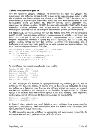 Χρήση των μεθόδων getXXX 
Από την τρέχουσα γραμμή, μπορούμε να εκλάβουμε τις τιμές της γραμμής που 
αντιστοιχούν στα πεδία του πίνακα. Επειδή οι τιμές αυτές είναι διαφόρων τύπων η κάθε 
μία, αναλόγως πώς δημιουργήσαμε τον πίνακα με την CREATE TABLE, θα πρέπει να τις 
αντιστοιχίσουμε σε μεταβλητές αντίστοιχου τύπου στη Java. Κάτι τέτοιο μπορεί να είναι 
προβληματικό ειδικά για τύπους που απαιτούν κάποιου είδους μετατροπή (π.χ. 
χαρακτήρες σε κάποιο encoding, ISO-8859-7, ή χρονικές σφραγίδες TIMESTAMP). Η Java 
προσφέρει κάποιες μεθόδους που πραγματοποιούν αυτές τις μετατροπές και 
επιστρέφουν τη σωστή τιμή για το ζητούμενο πεδίο (πάντα για την τρέχουσα γραμμή). 
Για παράδειγμα, για να εκλάβουμε την τιμή του πεδίου BIKE_NAME στη προηγούμενη 
εντολή SELECT (που είναι τύπου VARCHAR), χρησιμοποιούμε τη μέθοδο getString() του 
ResultSet, ενώ για τη τιμή του πεδίου PRICE χρησιμοποιούμε τη getFloat(). Στο 
επόμενο παράδειγμα φαίνεται η χρήση της executeQuery(), του ResultSet, της 
μεθόδυ next(), καθώς και των δύο μεθόδων getXXX() που αναφέραμε. Όλη η 
διαδικασία ανάκτησης των τιμών εκτελείται για κάθε γραμμή των αποτελεσμάτων, έως 
ότου έχουμε επεξεργαστεί όλα τα δεδομένα. 
String query = "SELECT BIKE_NAME, PRICE FROM BIKES"; 
ResultSet rs = stmt.executeQuery(query); 
while (rs.next()) { 
String s = rs.getString("BIKE_NAME"); 
float n = rs.getFloat("PRICE"); 
System.out.println(s + " " + n); 
} 
Το αποτέλεσμα του παραπάνω κώδικα θα είναι το εξής: 
Yamaha XT 500 5000,0 
KTM Adventurer 650 7300,0 
Kawasaki KLE 500 5300,0 
Honda TransAlp 650 7900,0 
Susuki VStrom 650 7000,0 
BMW FS 650 8900,0 
Το JDBC προσφέρει δύο τρόπους να χρησιμοποιήσουμε τις μεθόδους getXXX() και να 
εκλάβουμε την τιμή ενός πεδίου. Ο πρώτος είναι να δώσουμε ως παράμετρο το όνομα 
του πεδίου και ο δεύτερος είναι δίνοντας τον αύξοντα αριθμό του πεδίου, με τη σειρά 
που έχει στο αποτέλεσμα που επιστρέφεται στο ResultSet. Το πρώτο πεδίο έχει αύξοντα 
αριθμό 1, το δεύτερο πεδίο έχει αύξοντα αριθμό 2, και ούτω καθεξής. Στον παραπάνω 
κώδικα μπορούμε να επιτύχουμε το ίδιο αποτέλεσμα με τις εξής εντολές: 
String s = rs.getString(1); 
float n = rs.getFloat(2); 
Η διαφορά είναι πιθανόν μια μικρή βελτίωση στην απόδοση όταν χρησιμοποιούμε 
αριθμητικές παραμέτρους, αλλά οπωσδήποτε είναι πιο εύκολο στην κατανόηση όταν 
χρησιμοποιείται το όνομα του πεδίου. 
Το JDBC προσφέρει αρκετές μεθόδους για μετατροπές από αντίστοιχους τύπους SQL. Οι 
πιο σημαντικές από αυτές φαίνονται στον ακόλουθο πίνακα: 
Σημειώσεις Java Σελίδα 67 
 
