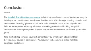 Conclusion
The Java Full Stack Development course in Coimbatore offers a comprehensive pathway to
building a successful career in software development. With the right training provider and
dedication to learning, you can acquire the skills needed to excel in this high-demand
field. Whether you're a fresh graduate or a working professional looking to upskill,
Coimbatore's training ecosystem provides the perfect environment to achieve your career
goals.
Take the first step towards your tech career today by enrolling in a Java Full Stack
Development course in Coimbatore. Your journey to becoming a skilled full stack
developer starts here!
 