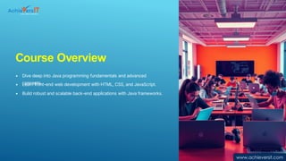 Course Overview
• Dive deep into Java programming fundamentals and advanced
concepts.
• Learn front-end web development with HTML, CSS, and JavaScript.
• Build robust and scalable back-end applications with Java frameworks.
www.achieversit.com
 