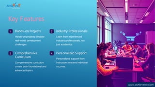 Key Features
1 Hands-on Projects
Hands-on projects simulate
real-world development
challenges.
2 Industry Professionals
Learn from experienced
industry professionals, not
just academics.
3 Comprehensive
Curriculum
Comprehensive curriculum
covers both foundational and
advanced topics.
4 Personalized Support
Personalized support from
instructors ensures individual
success.
www.achieversit.com
 