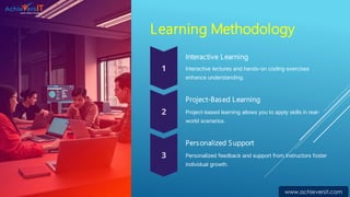 Learning Methodology
Interactive Learning
Interactive lectures and hands-on coding exercises
enhance understanding.
Project-Based Learning
Project-based learning allows you to apply skills in real-
world scenarios.
Personalized Support
Personalized feedback and support from instructors foster
individual growth.
www.achieversit.com
 