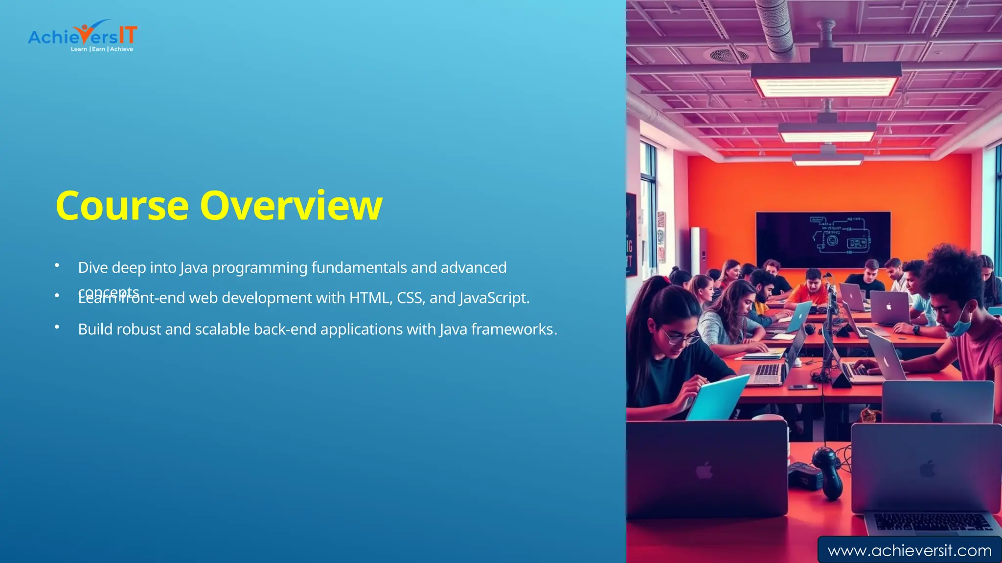 Course Overview
• Dive deep into Java programming fundamentals and advanced
concepts.
• Learn front-end web development with HTML, CSS, and JavaScript.
• Build robust and scalable back-end applications with Java frameworks.
www.achieversit.com
 