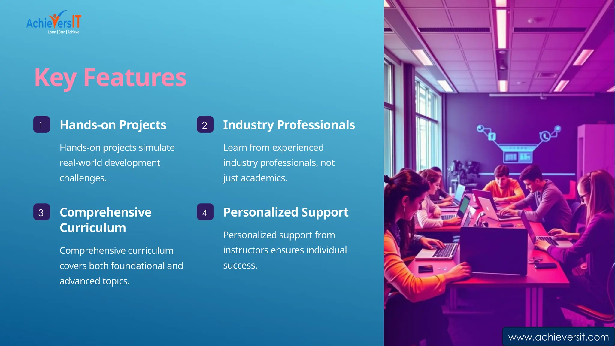 Key Features
1 Hands-on Projects
Hands-on projects simulate
real-world development
challenges.
2 Industry Professionals
Learn from experienced
industry professionals, not
just academics.
3 Comprehensive
Curriculum
Comprehensive curriculum
covers both foundational and
advanced topics.
4 Personalized Support
Personalized support from
instructors ensures individual
success.
www.achieversit.com
 