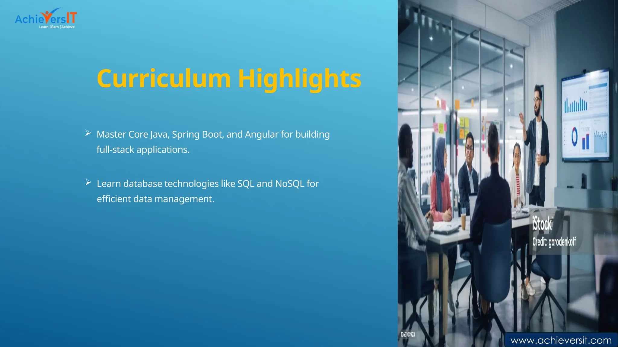 Curriculum Highlights
 Master Core Java, Spring Boot, and Angular for building
full-stack applications.
 Learn database technologies like SQL and NoSQL for
efficient data management.
www.achieversit.c
om
www.achieversit.c
om
www.achieversit.com
 