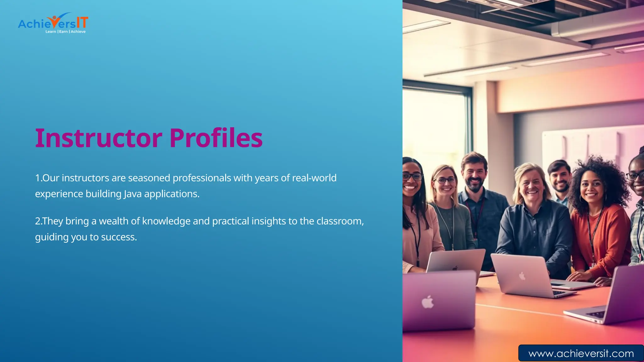 Instructor Profiles
1.Our instructors are seasoned professionals with years of real-world
experience building Java applications.
2.They bring a wealth of knowledge and practical insights to the classroom,
guiding you to success.
www.achieversit.com
 