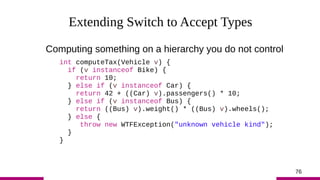 76
Extending Switch to Accept Types
Computing something on a hierarchy you do not control
int computeTax(Vehicle v) {
if (...