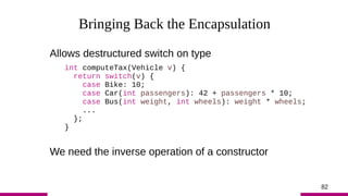 82
Bringing Back the Encapsulation
Allows destructured switch on type
int computeTax(Vehicle v) {
return switch(v) {
case ...